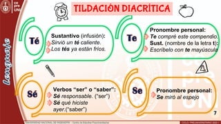 7
Sustantivo (infusión):
Sirvió un té caliente.
Los tés ya están fríos.
Pronombre personal:
Te compré este compendio.
Sust. (nombre de la letra t):
Escríbelo con te mayúscula
Té Te
Sé Se
TILDACIÓN DIACRÍTICA
Verbos “ser” o “saber”:
Sé responsable. (“ser”)
Sé qué hiciste
ayer.(“saber”)
Pronombre personal:
Se miró al espejo
 