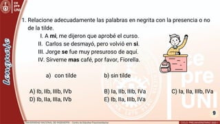 9
1. Relacione adecuadamente las palabras en negrita con la presencia o no
de la tilde.
I. A mi, me dijeron que aprobé el curso.
II. Carlos se desmayó, pero volvió en si.
III. Jorge se fue muy presuroso de aquí.
IV. Sírveme mas café, por favor, Fiorella.
a) con tilde b) sin tilde
A) Ib, IIb, IIIb, IVb B) Ia, IIb, IIIb, IVa C) Ia, IIa, IIIb, IVa
D) Ib, IIa, IIIa, IVb E) Ib, IIa, IIIb, IVa
 