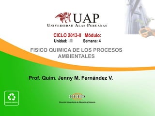 CICLO 2013-II Módulo:
         Unidad: III   Semana: 4

FISICO QUIMICA DE LOS PROCESOS
          AMBIENTALES



Prof. Quím. Jenny M. Fernández V.
 