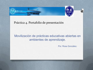Práctica 4. Portafolio de presentación
Movilización de prácticas educativas abiertas en
ambientes de aprendizaje.
Por. Rosa González.
 
