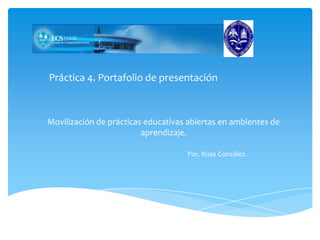 Práctica 4. Portafolio de presentación
Movilización de prácticas educativas abiertas en ambientes de
aprendizaje.
Por. Rosa González.
 