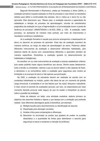 Ensaios Pedagógicos: Revista Eletrônica do Curso de Pedagogia das Faculdades OPET – ISSN 2175 1773
62    Sandra Gusso – O TUTOR-PROFESSOR E AVALIAÇÃO DA APRENDIZAGEM NO ENSINO A DISTÂNCIA.

            Segundo Romanowski e Wachowicz, citada por Anastasiou e Alves (2004), a
     avaliação somativa é aquela realizada no final do processo e visa indicar os resultados
     obtidos para definir a continuidade dos estudos, isto é, indica se o aluno foi ou não
     aprovado. Eles descrevem que, “Nesse caso, a avaliação assume a capacidade de
     estabelecer a direção do processo da aprendizagem, oriunda da característica
     pragmática da avaliação em que a fragmentação e a burocratização levam à perda da
     dinâmica do processo” (ANASTASIOU e ALVES, 2004, p. 125). A avaliação, neste
     processo, se apresenta de maneira mais pontual, por meio de instrumentos e
     resultados numéricos e estatísticos.
            Já a avaliação formativa é aquela que procura acompanhar o desempenho do
     aluno no decorrer do processo de aprender. Esse tipo de avaliação acontece de
     maneira contínua, ao longo da etapa de aprendizagem do aluno. Podemos utilizar
     diferentes instrumentos de avaliação e desenvolver diferentes habilidades, pois
     estamos diante de alunos com características diferentes e aprendem também de
     maneira específicas. Diversificar a avaliação ajudará no desenvolvimento de
     habilidades e inteligências.
        Ao escolher um ou mais instrumentos de avaliação é preciso estabelecer critérios;
     pois esses poderão trazer alguns benefícios aos alunos. Dentre esses destacamos:
     evita a tensão ou ansiedade, valoriza o que os alunos sabem e são capazes de fazer,
     a devolutiva e os comentários sobre a avaliação gera segurança pois mostra as
     limitações e os avanços do aluno e não apenas sua pontuação.
        No EAD, a avaliação do estudante deverá ser realizada de acordo com os
     conteúdos trabalhados no módulo, porém não deixa de ser um momento de grande
     carga emocional. A ansiedade é um dos fatores que “às vezes” bloqueia o estudante,
     é mais visível no período de avaliações (provas), por isso, os responsáveis por esse
     momento deverão procurar estar seguro do que irá avaliar e tranqüilizar os alunos
     sobre a questão da avaliação.
            Antes de elaborar um teste, uma atividade avaliativa, elabore primeiro os
     objetivos dos assuntos tratados e depois o que deseja com a avaliação que pretende
     realizar. Usar diferentes abordagens ajuda a diversificar, por exemplo:
            a) Múltipla escolha para reconhecimento ou identificação do assunto.
            b) Dissertação para abranger conceitos.
            c) Analise crítica para comparações e diferenças.
            d) Descrever no enunciado os pontos que gostaria de avaliar na questão
                dissertativa e a quantidade de linhas para delimitarem o assunto gera
                segurança no aluno e esclarece a intenção do professor.
 