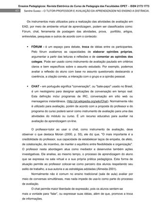 Ensaios Pedagógicos: Revista Eletrônica do Curso de Pedagogia das Faculdades OPET – ISSN 2175 1773
63    Sandra Gusso – O TUTOR-PROFESSOR E AVALIAÇÃO DA APRENDIZAGEM NO ENSINO A DISTÂNCIA.



        Os instrumentos mais utilizados para a realização das atividades de avaliação em
     EAD, por meio de ambiente virtual de aprendizagem, podem ser classificados como:
     Fórum, chat, ferramenta de postagem das atividades, prova,            portfólio, artigos,
     entrevistas, pesquisas e outros de acordo com o conteúdo:


           FÓRUM - é um espaço para debate, troca de idéias entre os participantes.
            Pelo fórum avaliamos as capacidades de elaborar opiniões próprias,
            argumentar a partir das leituras e reflexões e de comentar as opiniões dos
            colegas. Pode ser usado como instrumento de avaliação pautado em critérios
            claros e bem específicos sobre o assunto estudado. Por exemplo, podemos
            avaliar a reflexão do aluno com base no assunto questionado destacando a
            coerência, a citação correta, a interação com o grupo e a opinião pessoal.


           CHAT - em português significa "conversação", ou "bate-papo" usado no Brasil,
            é um neologismo para designar aplicações de conversação em tempo real.
            Esta definição inclui programas de IRC, conversação em sítio web ou
            mensageiros instantâneos. (http://pt.wikipedia.org/wiki/Chat). Normalmente não
            é utilizado para avaliação, porém de acordo com a proposta do professor e do
            programa do curso poderá servir como instrumento de avaliação para uma das
            atividades do módulo ou curso. É um recurso educativo para auxiliar na
            avaliação da aprendizagem on-line.

            O professor-tutor ao usar o chat, como instrumento de avaliação, deve
     observar o que destaca Moran (2000, p. 55), ele diz que, "O mais importante é a
     credibilidade do professor, sua capacidade de estabelecer laços de empatia, de afeto,
     de colaboração, de incentivo, de manter o equilíbrio entre flexibilidade e organização".
     O professor nesta abordagem atua como mediador e desenvolve também ações
     investigativas. Ele analisa, ao mesmo tempo, o processo de aprendizagem do aluno
     que se expressa na sala virtual e a sua própria prática pedagógica. Esta forma de
     atuação permite ao professor colocar-se como parceiro dos alunos respeitando seu
     estilo de trabalho, a sua autoria e as estratégias adotadas (Almeida 2001).
            Normalmente não é comum no ensino tradicional (sala de aula) avaliar por
     meio de conversas simultâneas, mas nada impede de usa-lo como parte do processo
     de avaliação.
            O chat permite maior liberdade de expressão, pois os alunos sentem-se
     mais a vontade para “falar”, ou expressar suas idéias, além de que, promove a troca
     de informações.
 