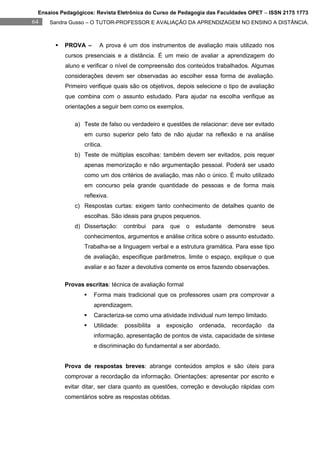 Ensaios Pedagógicos: Revista Eletrônica do Curso de Pedagogia das Faculdades OPET – ISSN 2175 1773
64   Sandra Gusso – O TUTOR-PROFESSOR E AVALIAÇÃO DA APRENDIZAGEM NO ENSINO A DISTÂNCIA.



          PROVA –      A prova é um dos instrumentos de avaliação mais utilizado nos
           cursos presenciais e a distância. É um meio de avaliar a aprendizagem do
           aluno e verificar o nível de compreensão dos conteúdos trabalhados. Algumas
           considerações devem ser observadas ao escolher essa forma de avaliação.
           Primeiro verifique quais são os objetivos, depois selecione o tipo de avaliação
           que combina com o assunto estudado. Para ajudar na escolha verifique as
           orientações a seguir bem como os exemplos.

              a) Teste de falso ou verdadeiro e questões de relacionar: deve ser evitado
                  em curso superior pelo fato de não ajudar na reflexão e na análise
                  crítica.
              b) Teste de múltiplas escolhas: também devem ser evitados, pois requer
                  apenas memorização e não argumentação pessoal. Poderá ser usado
                  como um dos critérios de avaliação, mas não o único. É muito utilizado
                  em concurso pela grande quantidade de pessoas e de forma mais
                  reflexiva.
              c) Respostas curtas: exigem tanto conhecimento de detalhes quanto de
                  escolhas. São ideais para grupos pequenos.
              d) Dissertação:      contribui     para    que   o    estudante    demonstre     seus
                  conhecimentos, argumentos e análise crítica sobre o assunto estudado.
                  Trabalha-se a linguagem verbal e a estrutura gramática. Para esse tipo
                  de avaliação, especifique parâmetros, limite o espaço, explique o que
                  avaliar e ao fazer a devolutiva comente os erros fazendo observações.

           Provas escritas: técnica de avaliação formal
                     Forma mais tradicional que os professores usam pra comprovar a
                      aprendizagem.
                     Caracteriza-se como uma atividade individual num tempo limitado.
                     Utilidade:   possibilita    a     exposição    ordenada,    recordação    da
                      informação, apresentação de pontos de vista, capacidade de síntese
                      e discriminação do fundamental a ser abordado.


           Prova de respostas breves: abrange conteúdos amplos e são úteis para
           comprovar a recordação da informação. Orientações: apresentar por escrito e
           evitar ditar, ser clara quanto as questões, correção e devolução rápidas com
           comentários sobre as respostas obtidas.
 