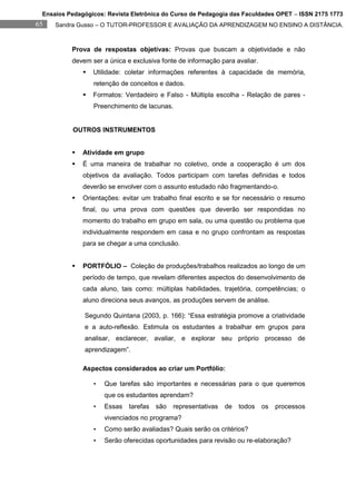 Ensaios Pedagógicos: Revista Eletrônica do Curso de Pedagogia das Faculdades OPET – ISSN 2175 1773
65   Sandra Gusso – O TUTOR-PROFESSOR E AVALIAÇÃO DA APRENDIZAGEM NO ENSINO A DISTÂNCIA.



          Prova de respostas objetivas: Provas que buscam a objetividade e não
          devem ser a única e exclusiva fonte de informação para avaliar.
                 Utilidade: coletar informações referentes à capacidade de memória,
                  retenção de conceitos e dados.
                 Formatos: Verdadeiro e Falso - Múltipla escolha - Relação de pares -
                  Preenchimento de lacunas.


          OUTROS INSTRUMENTOS


             Atividade em grupo
             É uma maneira de trabalhar no coletivo, onde a cooperação é um dos
              objetivos da avaliação. Todos participam com tarefas definidas e todos
              deverão se envolver com o assunto estudado não fragmentando-o.
             Orientações: evitar um trabalho final escrito e se for necessário o resumo
              final, ou uma prova com questões que deverão ser respondidas no
              momento do trabalho em grupo em sala, ou uma questão ou problema que
              individualmente respondem em casa e no grupo confrontam as respostas
              para se chegar a uma conclusão.


             PORTFÓLIO – Coleção de produções/trabalhos realizados ao longo de um
              período de tempo, que revelam diferentes aspectos do desenvolvimento de
              cada aluno, tais como: múltiplas habilidades, trajetória, competências; o
              aluno direciona seus avanços, as produções servem de análise.

              Segundo Quintana (2003, p. 166): “Essa estratégia promove a criatividade
              e a auto-reflexão. Estimula os estudantes a trabalhar em grupos para
              analisar, esclarecer, avaliar, e explorar seu próprio processo de
              aprendizagem”.

              Aspectos considerados ao criar um Portfólio:

                  •   Que tarefas são importantes e necessárias para o que queremos
                      que os estudantes aprendam?
                  •   Essas   tarefas   são   representativas   de   todos   os   processos
                      vivenciados no programa?
                  •   Como serão avaliadas? Quais serão os critérios?
                  •   Serão oferecidas oportunidades para revisão ou re-elaboração?
 