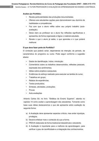 Ensaios Pedagógicos: Revista Eletrônica do Curso de Pedagogia das Faculdades OPET – ISSN 2175 1773
66   Sandra Gusso – O TUTOR-PROFESSOR E AVALIAÇÃO DA APRENDIZAGEM NO ENSINO A DISTÂNCIA.



              Avaliar por Portfólio:
                 •      Revela particularidades das produções documentadas.
                 •      Oferece aos estudantes opções para demonstrarem seu domínio de
                        habilidades e competências.
                 •      Faz com que o aluno reflita sobre seu próprio trabalho (auto-
                        avaliação).
                 •      Deixa claro ao professor se o aluno fez reflexões significativas e
                        apresentou de forma organizada e lógica o material estudado.
                 •      Revela o que o aluno já sabia, o que aprendeu e o que poderá
                        melhorar.

              O que deve fazer parte do Portfólio?
              O conteúdo que poderá variar, dependendo da intenção, do período, da
              característica do programa ou curso. Pode seguir conforme a sugestão
              abaixo:

                 •      Dados de identificação, índice, introdução.
                 •      Comentários sobre os trabalhos desenvolvidos, reflexões pessoais,
                        expressão dos sentimentos;
                 •      Idéias sobre projetos e pesquisas;
                 •      Evidências do esforço realizado para executar as tarefas do curso;
                 •      Trabalhos em grupo;
                 •      Relatos de experiências;
                 •      Textos produzidos;
                 •      Sínteses, atividades, produções;
                 •      Provas
                 •      Auto-avaliações

              Antonio Carlos Gil, no livro: “Didática do Ensino Superior”, aborda no
              capítulo 14 como avaliar a aprendizagem dos estudantes. Tomando como
              base suas idéias destacaremos o que ele apresenta sobre avaliação da
              seguinte forma:

                 a) A Avaliação deve apresentar aspectos críticos, mas evitar injustiças,
                        privilégios.
                 b) Deverá enfatizar mais o conteúdo do que a forma.
                 c) PROVA elaborada de forma tradicional desestimula o estudante.
                 d) A Avaliação é importante para a melhoria da aprendizagem, para
                        verificar o grau de cientificidade e a integração dos conhecimentos.
 