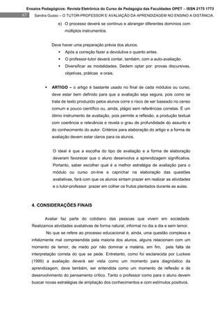 Ensaios Pedagógicos: Revista Eletrônica do Curso de Pedagogia das Faculdades OPET – ISSN 2175 1773
67    Sandra Gusso – O TUTOR-PROFESSOR E AVALIAÇÃO DA APRENDIZAGEM NO ENSINO A DISTÂNCIA.

                   e) O processo deverá se contínuo e abranger diferentes domínios com
                       múltiplos instrumentos.


                Deve haver uma preparação prévia dos alunos.
                      Após a correção fazer a devolutiva o quanto antes.
                      O professor-tutor deverá contar, também, com a auto-avaliação.
                      Diversificar as modalidades. Dedem optar por: provas discursivas,
                       objetivas, práticas e orais.


               ARTIGO – o artigo é bastante usado no final de cada módulos ou curso,
                deve estar bem definido para que a avaliação seja segura, pois como se
                trata de texto produzido pelos alunos corre o risco de ser baseado no censo
                comum e pouco científico ou, ainda, plágio sem referências corretas. É um
                ótimo instrumento de avaliação, pois permite a reflexão, a produção textual
                com coerência e relevância e revela o grau de profundidade do assunto e
                do conhecimento do autor. Critérios para elaboração do artigo e a forma de
                avaliação devem estar claros para os alunos.


                O ideal é que a escolha do tipo de avaliação e a forma de elaboração
                deveram favorecer que o aluno desenvolva a aprendizagem significativa.
                Portanto, saber escolher qual é a melhor estratégia de avaliação para o
                módulo ou curso on-line e caprichar na elaboração das questões
                avaliativas, fará com que os alunos sintam prazer em realizar as atividades
                e o tutor-professor prazer em colher os frutos plantados durante as aulas.



     4. CONSIDERAÇÕES FINAIS

            Avaliar faz parte do cotidiano das pessoas que vivem em sociedade.
     Realizamos atividades avaliativas de forma natural, informal no dia a dia e sem temor.
            No que se refere ao processo educacional é, ainda, uma questão complexa e
     infelizmente mal compreendida pela maioria dos alunos, alguns relacionam com um
     momento de temor, de medo por não dominar a matéria, em fim,             pela falta de
     interpretação correta do que se pede. Entretanto, como foi esclarecida por Luckesi
     (1999) a avaliação deverá ser vista como um momento para diagnóstico da
     aprendizagem, deve também, ser entendida como um momento de reflexão e de
     desenvolvimento do pensamento crítico. Tanto o professor como para o aluno devem
     buscar novas estratégias de ampliação dos conhecimentos e com estímulos positivos.
 