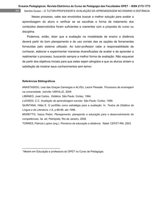 Ensaios Pedagógicos: Revista Eletrônica do Curso de Pedagogia das Faculdades OPET – ISSN 2175 1773
68       Sandra Gusso – O TUTOR-PROFESSOR E AVALIAÇÃO DA APRENDIZAGEM NO ENSINO A DISTÂNCIA.

               Nesse processo, cabe aos envolvidos buscar a melhor solução para avaliar a
     aprendizagem do aluno e verificar se as escolhas e forma de tratamento dos
     conteúdos desenvolvidos foram suficientes e coerentes com a proposta do curso ou
     disciplina.
           Podemos, então, dizer que a avaliação na modalidade de ensino a distância
     deverá partir do bom planejamento e do uso correto das as opções de ferramentas
     fornecidas pelo sistema utilizado. Ao tutor-professor cabe a responsabilidade de
     conhecer, elaborar e experimentar maneiras diversificadas de avaliar e de aprender a
     realimentar o processo, buscando sempre a melhor forma de avaliação. Não esquecer
     de partir dos objetivos iniciais para que estes sejam atingidos e que os alunos sintam a
     satisfação de mostrar seus conhecimentos sem temor.




     Referências Bibliográficas

     ANASTASIOU, Leia das Graças Camargos e ALVEs, Leonir Pessate. Processos de ensinagem
     na universidade. Joinvile: UNIVILLE, 2004.
     LIBÂNEO, José Carlos. Didática. São Paulo: Cortez, 1994.
     LUCKESI. C.C. Avaliação da aprendizagem escolar. São Paulo: Cortez, 1999.
     QUINTANA, Hilda E. O portfólio como estratégia para a avaliação. In: Textos de Didática da
     Língua e da Literatura, n.8, p.89-96, abr.1996.
     MORETTO, Vasco Pedro. Planejamento: planejando a educação para o desenvolvimento de
     competências. 3a. ed. Petrópolis: Rio de Janeiro, 2008.
     TORRES, Patrícia Lupion (org.). Pioneiros da educação a distância. Natal: CEFET-RN, 2003.




     i
         Mestre em Educação e professora do OPET no Curso de Pedagogia.
 