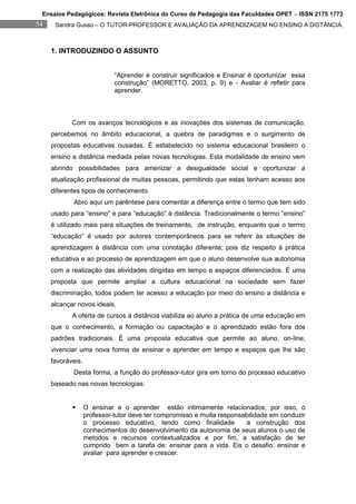 Ensaios Pedagógicos: Revista Eletrônica do Curso de Pedagogia das Faculdades OPET – ISSN 2175 1773
54    Sandra Gusso – O TUTOR-PROFESSOR E AVALIAÇÃO DA APRENDIZAGEM NO ENSINO A DISTÂNCIA.



     1. INTRODUZINDO O ASSUNTO


                             “Aprender é construir significados e Ensinar é oportunizar essa
                             construção” (MORETTO, 2003, p. 9) e - Avaliar é refletir para
                             aprender.



            Com os avanços tecnológicos e as inovações dos sistemas de comunicação,
     percebemos no âmbito educacional, a quebra de paradigmas e o surgimento de
     propostas educativas ousadas. É estabelecido no sistema educacional brasileiro o
     ensino a distância mediada pelas novas tecnologias. Esta modalidade de ensino vem
     abrindo possibilidades para amenizar a desigualdade social e oportunizar a
     atualização profissional de muitas pessoas, permitindo que estas tenham acesso aos
     diferentes tipos de conhecimento.
            Abro aqui um parêntese para comentar a diferença entre o termo que tem sido
     usado para “ensino” e para “educação” à distância. Tradicionalmente o termo “ensino”
     é utilizado mais para situações de treinamento, de instrução, enquanto que o termo
     “educação” é usado por autores contemporâneos para se referir às situações de
     aprendizagem à distância com uma conotação diferente; pois diz respeito à prática
     educativa e ao processo de aprendizagem em que o aluno desenvolve sua autonomia
     com a realização das atividades dirigidas em tempo e espaços diferenciados. É uma
     proposta que permite ampliar a cultura educacional na sociedade sem fazer
     discriminação, todos podem ter acesso a educação por meio do ensino a distância e
     alcançar novos ideais.
            A oferta de cursos à distância viabiliza ao aluno a prática de uma educação em
     que o conhecimento, a formação ou capacitação e o aprendizado estão fora dos
     padrões tradicionais. É uma proposta educativa que permite ao aluno, on-line,
     vivenciar uma nova forma de ensinar e aprender em tempo e espaços que lhe são
     favoráveis.
            Desta forma, a função do professor-tutor gira em torno do processo educativo
     baseado nas novas tecnologias:


                  O ensinar e o aprender estão intimamente relacionados, por isso, o
                   professor-tutor deve ter compromisso e muita responsabilidade em conduzir
                   o processo educativo, tendo como finalidade          a construção dos
                   conhecimentos do desenvolvimento da autonomia de seus alunos o uso de
                   metodos e recursos contextualizados e por fim, a satisfação de ter
                   cumprido bem a tarefa de: ensinar para a vida. Eis o desafio: ensinar e
                   avaliar para aprender e crescer.
 