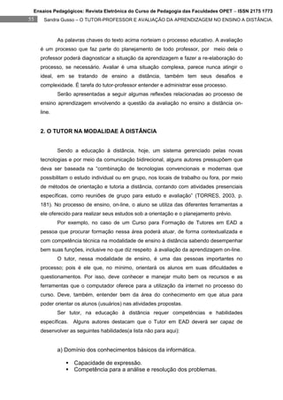 Ensaios Pedagógicos: Revista Eletrônica do Curso de Pedagogia das Faculdades OPET – ISSN 2175 1773
55    Sandra Gusso – O TUTOR-PROFESSOR E AVALIAÇÃO DA APRENDIZAGEM NO ENSINO A DISTÂNCIA.



             As palavras chaves do texto acima norteiam o processo educativo. A avaliação
     é um processo que faz parte do planejamento de todo professor, por meio dela o
     professor poderá diagnosticar a situação da aprendizagem e fazer a re-elaboração do
     processo, se necessário. Avaliar é uma situação complexa, parece nunca atingir o
     ideal, em se tratando de ensino a distância, também tem seus desafios e
     complexidade. É tarefa do tutor-professor entender e administrar esse processo.
             Serão apresentadas a seguir algumas reflexões relacionadas ao processo de
     ensino aprendizagem envolvendo a questão da avaliação no ensino a distância on-
     line.


     2. O TUTOR NA MODALIDAE À DISTÂNCIA


             Sendo a educação à distância, hoje, um sistema gerenciado pelas novas
     tecnologias e por meio da comunicação bidirecional, alguns autores pressupõem que
     deva ser baseada na “combinação de tecnologias convencionais e modernas que
     possibilitam o estudo individual ou em grupo, nos locais de trabalho ou fora, por meio
     de métodos de orientação e tutoria a distância, contando com atividades presenciais
     específicas, como reuniões de grupo para estudo e avaliação” (TORRES, 2003, p.
     181). No processo de ensino, on-line, o aluno se utiliza das diferentes ferramentas a
     ele oferecido para realizar seus estudos sob a orientação e o planejamento prévio.
             Por exemplo, no caso de um Curso para Formação de Tutores em EAD a
     pessoa que procurar formação nessa área poderá atuar, de forma contextualizada e
     com competência técnica na modalidade de ensino à distância sabendo desempenhar
     bem suas funções, inclusive no que diz respeito à avaliação da aprendizagem on-line.
             O tutor, nessa modalidade de ensino, é uma das pessoas importantes no
     processo; pois é ele que, no mínimo, orientará os alunos em suas dificuldades e
     questionamentos. Por isso, deve conhecer e manejar muito bem os recursos e as
     ferramentas que o computador oferece para a utilização da internet no processo do
     curso. Deve, também, entender bem da área do conhecimento em que atua para
     poder orientar os alunos (usuários) nas atividades propostas.
             Ser tutor, na educação à distância requer competências e habilidades
     específicas. Alguns autores destacam que o Tutor em EAD deverá ser capaz de
     desenvolver as seguintes habilidades(a lista não para aqui):


             a) Domínio dos conhecimentos básicos da informática.

                 Capacidade de expressão.
                 Competência para a análise e resolução dos problemas.
 