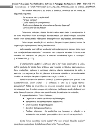 Ensaios Pedagógicos: Revista Eletrônica do Curso de Pedagogia das Faculdades OPET – ISSN 2175 1773
58    Sandra Gusso – O TUTOR-PROFESSOR E AVALIAÇÃO DA APRENDIZAGEM NO ENSINO A DISTÂNCIA.

              Para melhor relaciona-lo ao ensino a distância, devemos ter em mente as
     seguintes perguntas:
              - Para quem e para que planejar?
              - Por que planejar?
              - Qual o objetivo do planejamento?
              - Quais metodologias são adequadas ao formato do curso?
              - Como avaliar os resultados?

              Feito essas reflexões, depois de elaborado e executado, o planejamento, é
     de suma importância fazer a avaliação dos resultados; pois essa avaliação possibilita
     refletir sobre os resultados, viabilizando a ressignificação do processo, se necessário.
              Diríamos que, a avaliação é o resultado da aprendizagem obtida por meio da
     organização e planejamento das ações educativas.
            Vale ressaltar que Libâneo ao abordar sobre planejamento escolar: deixa claro
     que planejamento em educação: “ é um meio para programar as ações docentes, mas
     também um momento de pesquisa e reflexão intimamente ligado à avaliação”
     (LIBÂNEO 1994, p. 222).

            O planejamento ajudará o professor-tutor a ter visão, desenvolver a visão,
     definir objetivos, ter idéias, fazer análises, usar recursos e métodos, fazer previsões,
     fazer avaliações, melhorar o processo, elaborar planos estratégicos de ação, e
     executar com segurança. Em fim, planejar é de suma importância para estabelecer
     critérios de avaliação da aprendizagem na educação a distância.
            Tanto no sistema de ensino a distância quanto no presencial é preciso fazer
     questionamentos. Quem avalia? – O professor, o tutor ou a equipe técnica-
     pedagógica? Todos os envolvidos no processo educativo devem estar a par da
     complexidade que é avaliar pessoas com diferentes habilidades, porém todos devem
     estar de acordo com os critérios e as possibilidades de realização da avaliação.
            É responsabilidade do Tutor- Professor:
                   Organizar as tarefas de ensino e aprendizagem
                   Ter domínio dos conhecimentos trabalhados
                   Criar situações de aprendizagens
                   Construir diálogos significativos
                   Realizar atividades     de avaliações que busquem a reflexão e a
                    autonomia, mas também que convide o aluno a continuar aprendendo.


            Desta forma, questões “como avaliar? Por que avaliar? Quando avaliar?”
     deverão ser norteadoras do trabalho profissional do Tutor-professor.
 