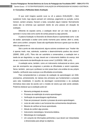 Ensaios Pedagógicos: Revista Eletrônica do Curso de Pedagogia das Faculdades OPET – ISSN 2175 1773
59    Sandra Gusso – O TUTOR-PROFESSOR E AVALIAÇÃO DA APRENDIZAGEM NO ENSINO A DISTÂNCIA.

     3.1 Conceitos e Reflexões Sobre Avaliação


            O que você imagina quando ouve ou vê a palavra AVALIAÇÃO – Sem
     questionar muito, logo alguns pensam em cobrança, julgamento ou punição, outros
     tremem, sentem arrepios, franzem a testa, consultam algum material. Normalmente
     esses são os sintomas que aparecem diante de uma pessoa em situação de
     avaliação.
            Diferente do exposto acima, a avaliação dever ser um meio de ajudar a
     aprender e nunca vista como acerto de contas pessoal ou algo parecido.
            A palavra Avaliação no Dicionário de Silveira Bueno é apresentada como o ato
     de avaliar, apreciação e avaliar como sendo momento para: estimar, aferir e, ainda,
     aferir como conferir, comparar. Esses são significados técnicos e gerais que nos dão à
     idéia da palavra em si.
            Sob o ponto de vista educacional, alguns autores consideram que: “Avaliar não
     é apenas medir, mas, sobretudo, sustentar o desenvolvimento positivo dos alunos”
     (DEMO, 2000, p.97). “Para não ser autoritária e conservadora, a avaliação tem a
     tarefa de ser diagnóstica, ou seja, deverá ser o instrumento dialético do avanço, terá
     de ser o instrumento da identificação de novos rumos” (LUCKESI, 1999, p.43).
            A avaliação serve, também, como um instrumento motivacional ao aluno, para
     que ele acompanhe seu progresso e perceba as dificuldades a serem superadas.
     Serve, também, para que o professor ou tutor possa fazer uma análise do seu próprio
     trabalho, verificando seus avanços e as dificuldades encontradas.
            Para compreendermos o processo de avaliação da aprendizagem em EAD,
     precisamos, primeiramente, ter clareza dos princípios que fundamentam a proposta
     para esta modalidade. A escolha da abordagem (construtivista) e da avaliação
     (formativa) deve estar de acordo com o modelo de tutoria que está sendo adotado.
     Podemos destacar que a avaliação pode ser:

                     Momento privilegiado de estudo.
                     Processo de redefinição do ensino-aprendizagem.
                     Verificação de aprendizagens significativas.
                     Pode ser processual: durante o processo de ensino-aprendizagem.
                     Juízo de valor sobre o uso funcional dos conhecimentos disciplinares.
                     Maneira de verificar se houve aprendizado.
                     Atitude de conferir algo previsto.
                     Instrumento metodológico, ferramenta didática.
                     Metodologia de investigação.
                     Um conjunto de informações pertinentes e que devem ser interpretadas
                      e direcionadas para atingir os objetivos.
 