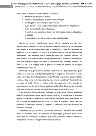 Ensaios Pedagógicos: Revista Eletrônica do Curso de Pedagogia das Faculdades OPET – ISSN 2175 1773
60   Sandra Gusso – O TUTOR-PROFESSOR E AVALIAÇÃO DA APRENDIZAGEM NO ENSINO A DISTÂNCIA.



       Desta forma, a Avaliação poderá assim, se constituir:
                 Momento privilegiado de estudo
                 Processo de redefinição do ensino-aprendizagem
                 Verificação de aprendizagens significativas
                 Juízo de valor sobre o uso funcional dos conhecimentos disciplinares
                 Inclui apenas tarefas contextualizadas
                 A tarefa e suas exigências devem ser conhecidas antes da situação de
                  avaliação
                 A correção leva em conta as exigências estabelecidas

          Diante de tantas possibilidades, Vasco Moreto destaca em seu livro:
       “Planejamento: planejando a educação para o desenvolvimento de competências”
       que, avaliar é uma situação complexa e desafiadora. Deve ser realizada em
       coerência com o processo do ensino e de aprendizagem, que ele denomina de
       “ensinagem”. Fica evidente, que a avaliação não é um processo fechado, um
       produto final. “Ela é um momento privilegiado em que o professor recolhe dados
       para sua reflexão-na-ação com vistas a redirecionar seu processo” (MORETTO,
       2008, P. 53). É a relação teoria e prática na rotina de trabalho de qualquer
       profissional da educação.
          Diante de um grupo de alunos, existem várias maneiras de perceber se o que o
       professor ensina esta surtindo efeitos positivos ou negativos, dentre eles: os sinais
       na face é um tipo de verificação chamado por Moretto de avaliação assistemática e
       contínua. Mas como podemos aplicar isso no ensino a distância? Realmente não
       se aplica no EAD. Porém, o mesmo autor descreve uma outra situação de
       aprendizagem que ele denomina de avaliação sistemática. Esse tipo de avaliação
       ocorre de tempos em tempos, é o que chamamos de semana de provas.
          Para esse tipo de procedimento avaliativo é preciso definir critérios, selecionar
       conteúdos relevantes e para não se tornar mecânico é preciso que a avaliação
       ocorra com freqüência, pois os alunos esquecem facilmente o que aprenderam em
       um dia para se concentrarem no outro. Por isso, a avaliação deverá ser bem
       planejada e realizada durante o processo. Chamamos esse procedimento de
       avaliação formativa.
          Ampliando um pouco mais o conceito de avaliação, Cipriano Carlos Luckesi
       define o processo como um momento de apreciação qualitativa sobre dados
       relevantes dos conteúdos estudados e que esses, auxiliam o professor na tomada
       de decisões em relação aos procedimentos seqüenciais.
 