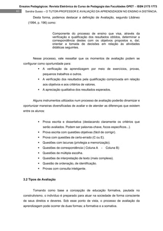 Ensaios Pedagógicos: Revista Eletrônica do Curso de Pedagogia das Faculdades OPET – ISSN 2175 1773
61    Sandra Gusso – O TUTOR-PROFESSOR E AVALIAÇÃO DA APRENDIZAGEM NO ENSINO A DISTÂNCIA.

            Desta forma, podemos destacar a definição de Avaliação, segundo Libâneo
        (1994, p. 196) como:


                          Componente do processo de ensino que visa, através da
                          verificação e qualificação dos resultados obtidos, determinar a
                          correspondência destes com os objetivos propostos e, daí,
                          orientar a tomada de decisões em relação às atividades
                          didáticas seguintes.


            Nesse processo, vale ressaltar que os momentos de avaliação podem se
     configurar como oportunidade para:
                  A verificação da aprendizagem por meio de exercícios, provas,
                   pequenos trabalhos e outros.
                  A verificação dos resultados pela qualificação comprovada em relação
                   aos objetivos e aos critérios de valores.
                  A apreciação qualitativa dos resultados esperados.


            Alguns instrumentos utilizados num processo de avaliação poderão dinamizar e
     oportunizar maneiras diversificadas de avaliar e de atender as diferenças que existem
     entre os alunos:


                  Prova escrita e dissertativa (destacando claramente os critérios que
                   serão avaliados. Podem ser palavras-chave, focos específicos...).
                  Prova escrita com questões objetivas (fácil de corrigir).
                  Prova com questões de certo-errado (C ou E).
                  Questões com lacunas (privilegia a memorização).
                  Questões de correspondência ( Coluna A       -   Coluna B)
                  Questões de múltipla escolha.
                  Questões de interpretação de texto (mais complexa).
                  Questão de ordenação, de identificação.
                  Provas com consulta inteligente.


     3.2 Tipos de Avaliação


            Tomando como base a concepção de educação formativa, pautada no
     construtivismo, o indivíduo é preparado para atuar na sociedade de forma consciente
     de seus direitos e deveres. Sob esse ponto de vista, o processo de avaliação da
     aprendizagem pode ocorrer de duas formas; a formativa e a somativa.
 