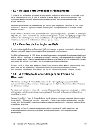 18.2 − Relação entre Avaliação e Planejamento
A avaliação está intimamente relacionada ao planejamento, uma vez que a intervenção, na realidade, exige
que se construa juízo de valor. É fonte de dúvidas e incertezas porque se baseia em julgamento, e exige
critérios que a transformem em instrumento seguro de diagnóstico para reconstrução da realidade e das
práticas pedagógicas.

Enquanto o planejamento tem uma identidade que o define como um processo constituído de fases nítidas e
específicas, a avaliação é objeto de diferentes interpretações e, conseqüentemente, de diferentes usos no
ambiente educativo.

Desde a forma de classificar alunos, determinando−lhes o grau de competência e a quantidade de informações
adquiridas, até a prática permanente, que, simultaneamente, promove relações sócio−pedagógicas e possibilita
aperfeiçoá−las durante o processo ensino−aprendizagem. A avaliação depende fundamentalmente da
referência do avaliador, do modo como ele entende o que seja educar.

18.3 − Desafios da Avaliação em EAD
O processo de avaliação de aprendizagem em EAD, embora possa se sustentar em princípios análogos ao da
educação presencial, requer tratamento e considerações especiais em alguns casos.

Os objetivos fundamentais da EAD devem ser o de obter dos alunos a capacidade de produzir conhecimentos,
analisar práticas e posicionar−se criticamente em situações concretas, e não a capacidade de reproduzir idéias
ou informações. Assim, o foco da avaliação está na análise da capacidade de reflexão crítica e colaborativa do
aluno diante das próprias experiências e das vivências compartilhadas com colegas.

Portanto, avaliar os alunos nessa perspectiva formativa, em um curso online, pode ser algo desafiador, tanto
para o tutor, que precisará analisar continuamente quanto de conhecimento cada aluno construiu
individualmente, quanto para o próprio aluno, que não está familiarizado com essa dimensão avaliativa.

18.4 − A avaliação da aprendizagem em Fóruns de
Discussão
Abordaremos a avaliação de Fóruns de Discussão um dos espaços pedagógicos de construção de
conhecimento na modalidade Educação a Distância, que têm por objetivo debater temas e idéias referentes a
um determinado conteúdo.

No entanto, para iniciarmos o estudo sobre o assunto, é fundamental que levemos em consideração os critérios
utilizados para avaliação da aprendizagem de maneira geral, observando ainda, as especificidades dessa
modalidade de ensino.

Segundo Silva (2006), Fórum de Discussão é uma área de interação assíncrona, onde os participantes podem
trocar opiniões e debater temas propostos (provocações). Nesse espaço, o aluno pode participar, emitindo
opinião sobre determinado(s) tema(s), acompanhar o andamento das discussões e, também, iniciar um debate
propondo um novo tema.

Assim, sendo o Fórum de Discussão espaço privilegiado de construção de conhecimento, deve ser
acompanhado sistematicamente pelo professor, já que avaliar é mediar o processo de ensino e de
aprendizagem.




18.2 − Relação entre Avaliação e Planejamento                                                                  89
 