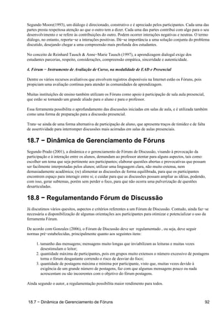 Segundo Moore(1993), um diálogo é direcionado, construtivo e é apreciado pelos participantes. Cada uma das
partes presta respeitosa atenção ao que o outro tem a dizer. Cada uma das partes contribui com algo para o seu
desenvolvimento e se refere às contribuições do outro. Podem ocorrer interações negativas e neutras. O termo
diálogo, no entanto, reporta−se a interações positivas. Dá−se importância a uma solução conjunta do problema
discutido, desejando chegar a uma compreensão mais profunda dos estudantes.

No conceito de Reinhard Tausch & Anne−Marie Tausch (1997), a aprendizagem dialogal exige dos
estudantes parcerias, respeito, considerações, compreensão empática, sinceridade e autenticidade.

4. Fórum − Instrumento de Avaliação de Curso, na modalidade de EAD e Presencial

Dentre os vários recursos avaliativos que envolvem registros disponíveis na Internet estão os Fóruns, pois
propiciam uma avaliação contínua para atender às comunidades de aprendizagem.

Muitas instituições de ensino também utilizam os Fóruns como apoio à participação de sala aula presencial,
que estão se tornando um grande aliado para o aluno e para o professor.

Essa ferramenta possibilita o aprofundamento das discussões iniciadas em salas de aula, e é utilizada também
como uma forma de preparação para a discussão presencial.

Trata−se ainda de uma forma alternativa de participação de aluno, que apresenta traços de timidez e de falta
de assertividade para interromper discussões mais acirradas em salas de aulas presenciais.

18.7 − Dinâmica de Gerenciamento de Fóruns
Segundo Prado (2001), a dinâmica e o gerenciamento de Fóruns de Discussão, visando à provocação da
participação e à interação entre os alunos, demandam ao professor atentar para alguns aspectos, tais como:
escolher um tema que seja pertinente aos participantes; elaborar questões abertas e provocativas que possam
ser facilmente interpretadas pelos alunos; utilizar uma linguagem clara, não muito extensa, nem
demasiadamente acadêmica; (re) alimentar as discussões de forma equilibrada, para que os participantes
encontrem espaço para interagir entre si; e cuidar para que as discussões possam ampliar as idéias, podendo,
com isso, gerar subtemas, porém sem perder o foco, para que não ocorra uma pulverização de questões
desarticuladas.

18.8 − Regulamentando Fórum de Discussão
Já discutimos vários quesitos, aspectos e critérios referentes a um Fórum de Discussão. Contudo, ainda faz−se
necessária a disponibilização de algumas orientações aos participantes para otimizar e potencializar o uso da
ferramenta Fórum.

De acordo com Gonzales (2006), o Fórum de Discussão deve ser regulamentado, ou seja, deve seguir
normas pré−estabelecidas, principalmente quanto aos seguintes itens:

     1. tamanho das mensagens; mensagens muito longas que inviabilizam as leituras e muitas vezes
        desestimulam o leitor;
     2. quantidade máxima de participantes, pois em grupos muito extensos o número excessivo de postagens
        torna o fórum desgastante correndo o risco de desviar do foco;
     3. quantidade de postagens máxima e mínima por participante, visto que, muitas vezes devido à
        exigência de um grande número de postagens, faz com que algumas mensagens pouco ou nada
        acrescentam ou são incoerentes com o objetivo do fórum postagens.

Ainda segundo o autor, a regulamentação possibilita maior rendimento para todos.



18.7 − Dinâmica de Gerenciamento de Fóruns                                                                   92
 