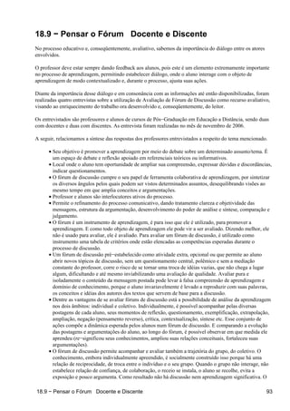 18.9 − Pensar o Fórum Docente e Discente
No processo educativo e, conseqüentemente, avaliativo, sabemos da importância do diálogo entre os atores
envolvidos.

O professor deve estar sempre dando feedback aos alunos, pois este é um elemento extremamente importante
no processo de aprendizagem, permitindo estabelecer diálogo, onde o aluno interage com o objeto de
aprendizagem de modo contextualizado e, durante o processo, ajusta suas ações.

Diante da importância desse diálogo e em consonância com as informações até então disponibilizadas, foram
realizadas quatro entrevistas sobre a utilização de Avaliação de Fórum de Discussão como recurso avaliativo,
visando ao enriquecimento do trabalho ora desenvolvido e, conseqüentemente, do leitor.

Os entrevistados são professores e alunos de cursos de Pós−Graduação em Educação a Distância, sendo duas
com docentes e duas com discentes. As entrevista foram realizadas no mês de novembro de 2006.

A seguir, relacionamos a síntese das respostas dos professores entrevistados a respeito do tema mencionado.

      • Seu objetivo é promover a aprendizagem por meio do debate sobre um determinado assunto/tema. É
        um espaço de debate e reflexão apoiado em referenciais teóricos ou informativos.
      • Local onde o aluno tem oportunidade de ampliar sua compreensão, expressar dúvidas e discordâncias,
        indicar questionamentos.
      • O fórum de discussão cumpre o seu papel de ferramenta colaborativa de aprendizagem, por sintetizar
        os diversos ângulos pelos quais podem ser vistos determinados assuntos, desequilibrando visões ao
        mesmo tempo em que amplia conceitos e argumentações.
      • Professor e alunos são interlocutores ativos do processo.
      • Permite o refinamento do processo comunicativo, dando tratamento clareza e objetividade das
        mensagens, estrutura da argumentação, desenvolvimento do poder de análise e síntese, comparação e
        julgamento.
      • O fórum é um instrumento de aprendizagem, é para isso que ele é utilizado, para promover a
        aprendizagem. E como todo objeto de aprendizagem ele pode vir a ser avaliado. Dizendo melhor, ele
        não é usado para avaliar, ele é avaliado. Para avaliar um fórum de discussão, é utilizado como
        instrumento uma tabela de critérios onde estão elencadas as competências esperadas durante o
        processo de discussão.
      • Um fórum de discussão pré−estabelecido como atividade extra, opcional ou que permite ao aluno
        abrir novos tópicos de discussão, sem um questionamento central, polêmico e sem a mediação
        constante do professor, corre o risco de se tornar uma troca de idéias vazias, que não chega a lugar
        algum, dificultando e até mesmo inviabilizando uma avaliação de qualidade. Avaliar pura e
        isoladamente o conteúdo da mensagem postada pode levar à falsa compreensão de aprendizagem e
        domínio de conhecimento, porque o aluno invariavelmente é levado a reproduzir com suas palavras,
        os conceitos e idéias dos autores dos textos que servem de base para a discussão.
      • Dentre as vantagens de se avaliar fóruns de discussão está a possibilidade de análise da aprendizagem
        nos dois âmbitos: individual e coletivo. Individualmente, é possível acompanhar pelas diversas
        postagens de cada aluno, seus momentos de reflexão, questionamento, exemplificação, extrapolação,
        ampliação, negação (pensamento reverso), crítica, contextualização, síntese etc. Esse conjunto de
        ações compõe a dinâmica esperada pelos alunos num fórum de discussão. E comparando a evolução
        das postagens e argumentações do aluno, ao longo do fórum, é possível observar em que medida ele
        aprendeu (re−significou seus conhecimentos, ampliou suas relações conceituais, fortaleceu suas
        argumentações).
      • O fórum de discussão permite acompanhar e avaliar também a trajetória do grupo, do coletivo. O
        conhecimento, embora individualmente apreendido, é socialmente construído isso porque há uma
        relação de reciprocidade, de troca entre o indivíduo e o seu grupo. Quando o grupo não interage, não
        estabelece relação de confiança, de colaboração, o receio se instala, o aluno se recolhe, evita a
        exposição e pouco argumenta. Como resultado não há discussão nem aprendizagem significativa. O

18.9 − Pensar o Fórum Docente e Discente                                                                   93
 