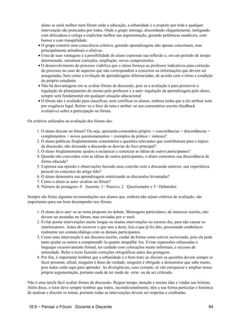 aluno se sairá melhor num fórum onde a educação, a urbanidade e o respeito por toda e qualquer
        intervenção são praticados por todos. Onde o grupo interage, discordando elegantemente, instigando
        com delicadeza o colega a explicitar melhor sua argumentação, gerando polêmicas saudáveis, com
        humor e com tranqüilidade.
      • O grupo constrói uma consciência coletiva, gerando aprendizagens não apenas conceituais, mas
        principalmente atitudinais e afetivas.
      • Uma de suas vantagens é a possibilidade do aluno expressar sua reflexão e, em um período de tempo
        determinado, estruturar correções, ampliação, novas compreensões.
      • O desenvolvimento do processo viabiliza que o aluno forneça ao professor indicativos para correção
        do processo no caso de aspectos que não correspondem a conceitos ou informações que devem ser
        asseguradas, bem como a evolução de aprendizagens diferenciadas, de acordo com o ritmo e condição
        do próprio estudante.
      • Não há desvantagens em se avaliar fóruns de discussão, pois se a avaliação é para promover a
        regulação do planejamento de ensino pelo professor e a auto−regulação da aprendizagem pelo aluno,
        sempre será fundamental em qualquer situação educacional.
      • O fórum não é avaliado para classificar, nem certificar os alunos, embora tenha que a ele atribuir nota
        por exigência legal. Retira−se o foco da nota e atribui−se aos comentários escrito (feedback
        avaliativo) sobre a participação no fórum.

Os critérios utilizados na avaliação dos fóruns são:

     1. O aluno discute no fórum? Ou seja, apresenta comentário próprio + concordâncias + discordâncias +
        complementos + novos questionamentos + exemplos da prática + sínteses?
     2. O aluno publicou freqüentemente comentários e questões relevantes que contribuíram para o tópico
        da discussão, não deixando a discussão se desviar do foco principal?
     3. O aluno freqüentemente ajudou a esclarecer e sintetizar as idéias de outros participantes?
     4. Quando não concordou com as idéias de outros participantes, o aluno comentou sua discordância de
        forma educada?
     5. Expressa sua opinião e observações fazendo uma conexão com a discussão anterior, sua experiência
        pessoal ou conceitos do artigo lido?
     6. O aluno demonstra sua aprendizagem sintetizando as discussões levantadas?
     7. Como o aluno se auto−avaliou no fórum?
     8. Número de postagens: 0 Ausente; 1− Passivo; 2 Questionador e 3− Debatedor.

Sempre são feitas algumas recomendações aos alunos que, embora não sejam critérios de avaliação, são
importantes para um bom desempenho nos fóruns:

     1. O aluno deve ater−se ao tema proposto no debate. Mensagens particulares, de interesse restrito, não
        devem ser postadas no fórum, mas enviadas por e−mail.
     2. Evitar postar intervenções muito longas ou muitas intervenções no mesmo dia, para não cansar os
        interlocutores. Antes de escrever o que tem a dizer, leia o que já foi dito, procurando estabelecer
        realmente um contato/diálogo com os demais participantes.
     3. Como uma intervenção é um discurso escrito, cuidar da forma como estiver escrevendo, pois ela pode
        tanto ajudar os outros a compreendê−lo quanto atrapalhá−los. Evitar expressões rebuscadas e
        linguajar excessivamente formal; ter cuidado com colocações muito informais, e excesso de
        intimidade. Reler o texto fazendo correções ortográficas antes das postagens.
     4. Por fim, é importante lembrar que a urbanidade e o bom trato ao discutir as questões devem sempre se
        fazer presente, afinal, ninguém é dono da verdade, ninguém é obrigado a demonstrar que sabe muito,
        pois todos estão aqui para aprender. As divergências, caso existam, só vão enriquecer e ampliar nossa
        própria argumentação, portanto nada de ter medo de errar ou de ser criticado.

Não é uma tarefa fácil avaliar fóruns de discussão. Requer tempo, atenção e muitas idas e vindas nas leituras.
Além disso, o tutor deve sempre lembrar que todos, incondicionalmente, têm a sua forma particular e histórica
de analisar e discutir os temas, portanto todas as intervenções devem ser respeitas e creditadas.


18.9 − Pensar o Fórum Docente e Discente                                                                    94
 