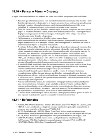 18.10 − Pensar o Fórum − Discente
A seguir, relacionamos a síntese das respostas dos alunos entrevistados a respeito do tema mencionado.

      • Acreditam que o fórum de discussão é um importante instrumento de interação entre discentes e entre
        discentes e professor(a), podendo, através do mesmo, ser desenvolvido conteúdos de aprendizagem e
        trabalhado conceitos, informações e intensas manifestações dos indivíduos envolvidos nessa
        modalidade de ensino/aprendizagem, de forma mais interativa e menos cartesiana.
      • É uma das estratégias que mais possibilita a aprendizagem no modelo, comparado aos exercícios em
        grupo e as atividades individuais. Porém, a efetividade do fórum está associada à efetiva participação
        do grupo: os colegas devem discutir as mensagens postadas pelos outros colegas e não apenas
        responder as perguntas deixadas pelo professor.
      • Os fóruns devem ter objetivos bem definidos e claros para os alunos.
      • Não é muito confortável ser avaliado por meio dessa ferramenta, visto que cada pessoa tem sua
        própria interpretação ao ler as postagens. Portanto, é necessário procurar se manifestar em fóruns de
        uma forma clara e objetiva se desejar ser bem avaliado.
      • A avaliação do fórum é bem diferente da avaliação de uma discussão em sala de aula presencial. Em
        sala de aula presencial, estamos presentes na sala, ouvindo a discussão, e todo mundo sabe que você
        está ali, anotando, prestando atenção, checando alguma questão trazida pelo colega no texto, etc Em
        sala de aula, essa postura não é muito problemática (apesar de não ser a mais esperada pelos
        professores), mas no fórum sim. Quando você não posta mensagens é como se tivesse recebido
        FALTA em sala de aula (apesar de o tutor saber se você esteve na página ou não). Mas concordo que
        o professor só conseguirá avaliar o aluno se realmente estiver acompanhando a discussão e, portanto
        trocando informações, contribuindo e construindo conhecimento apenas com as postagens.
      • A maior dificuldade na utilização dessa ferramenta a timidez seja, pelo menos no início do uso desta
        ferramenta e esse é um fator limitante. Porém, algumas pessoas se manifestam com muito mais
        conforto quando estão na frente de um computador do que pessoalmente.
      • Outra dificuldade é quando o grupo de alunos é grande, o volume de postagens diariamente
        conseqüentemente também é grande fator esse que dificulta a participação efetiva na discussão.
      • As interações com colegas e professores utilizando essa ferramenta se dá quando conseguimos expor
        as idéias com clareza e quando os participantes fazem comentários a respeito do assunto e também os
        comentários por parte do professor.
      • Para que um fórum tenha sucesso, faz−se necessário: participação efetiva dos alunos; não fugir ao
        tema e ao seu objetivo; as pontuações devem ser aliadas ao desenvolvimento ou não do objetivo
        proposto; as discussões devem ser embasadas em textos ou experiências dos alunos; deve ter espaço
        para ouvir o que os participantes têm a expor , respeito às suas experiências, questionamentos para
        que haja interação e raciocínio lógico, trocar idéias, de forma respeitosa e ética.
      • O fracasso de um Fórum se dá pela falta de motivação e participação dos alunos, quando se desvia do
        tema e quando há participantes agressivo, desagradáveis e senhores da verdade.

18.11 − Referências
      • PETERS, Otto. Didática do ensino a distância. Trad. Ilson Kayser. Porto Alegre, RS: Unisinos, 2001.
      • NEDER, Maria Lucia Cavalli. Avaliação em educação a distância: Significações para definição de
        percursos. www.nead.ufmt.br/documentos/AVALIArtf.rtf
      • SILVA, Daniela Resende e VIEIRA, Marina Teresa Pires. Modelo para acompanhamento do
        aprendizado em educação a distância.São Carlos. http://www.dc.ufscar.br/~marina/pub/Wie2001.pdf
      • SILVA, Marco. Avaliação da aprendizagem em educação online.São Paulo, SP: Loyola, 2006.
      • OTSUDA, Joice Lee e ROCHA, Heloisa Vieira. Avaliação formativa em ambientes de
        EaD.Campinas, 2002. http://teleduc.nied.unicamp.br/pagina/publicacoes/17_jh_sbie2002.pdf
      • GONZALES, Mathias (2006). http://blog.eadsenacdf.com.br




18.10 − Pensar o Fórum − Discente                                                                          95
 