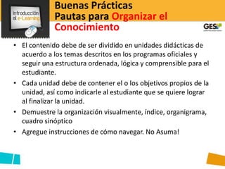 Buenas Prácticas
             Pautas para Organizar el
             Conocimiento
• El contenido debe de ser dividido en unidades didácticas de
  acuerdo a los temas descritos en los programas oficiales y
  seguir una estructura ordenada, lógica y comprensible para el
  estudiante.
• Cada unidad debe de contener el o los objetivos propios de la
  unidad, así como indicarle al estudiante que se quiere lograr
  al finalizar la unidad.
• Demuestre la organización visualmente, índice, organigrama,
  cuadro sinóptico
• Agregue instrucciones de cómo navegar. No Asuma!
 