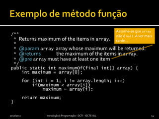 Exemplo de método função/** * Returns maximum of the items in array. * * @paramarrayarray whose maximum will be returned. * @returns              the maximum of the items in array. * @prearray must have at least one item */public static intmaximumOf(final int[] array) {int maximum = array[0];    for (inti = 1; i != array.length; i++)        if(maximum < array[i])            maximum = array[i];    return maximum;}2010/2011Introdução à Programação - DCTI - ISCTE-IUL14Assume-se que array não é null. A ver mais tarde…