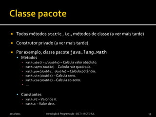 Classe pacoteTodos métodos static , i.e., métodos de classe (a ver mais tarde)Construtor privado (a ver mais tarde)Por exemplo, classe pacote java.lang.MathMétodosMath.abs(int/double) – Calcula valor absoluto.Math.sqrt(double) – Calcula raiz quadrada.Math.pow(double, double) – Calcula potência.Math.sin(double) – Calcula seno.Math.cos(double) – Calcula co-seno.…ConstantesMath.PI – Valor de π.Math.E – Valor de e.2010/2011Introdução à Programação - DCTI - ISCTE-IUL15