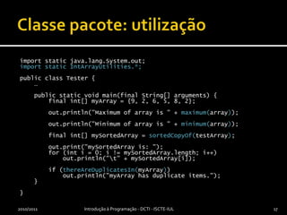 Classe pacote: utilizaçãoimport static java.lang.System.out;import static IntArrayUtilities.*;public class Tester {    …    public static void main(final String[] arguments) {        final int[] myArray = {9, 2, 6, 5, 8, 2};        out.println("Maximum of array is " + maximum(array));        out.println("Minimum of array is " + minimum(array));        final int[] mySortedArray = sortedCopyOf(testArray);out.print("mySortedArray is: ");        for (inti = 0; i != mySortedArray.length; i++)            out.println("\t" + mySortedArray[i]);        if (thereAreDuplicatesIn(myArray))            out.println("myArray has duplicate items.");    }}2010/2011Introdução à Programação - DCTI - ISCTE-IUL17