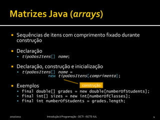 Matrizes Java (arrays)Sequências de itens com comprimento fixado durante construçãoDeclaraçãotipoDosItens[]nome;Declaração, construção e inicializaçãotipoDosItens[]nome = newtipoDosItens[comprimento];Exemplosfinal double[] grades = newdouble[numberOfStudents];final int[] sizes = newint[numberOfClasses];final intnumberOfStudents = grades.length;2010/2011Introdução à Programação - DCTI - ISCTE-IUL4construção