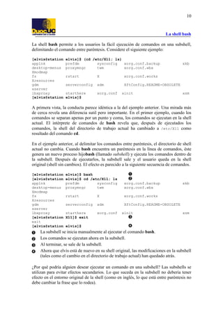 La shell bash
10
La shell bash permite a los usuarios la fácil ejecución de comandos en una subshell,
delimitando el comando entre paréntesis. Considere el siguiente ejemplo:
[elvis@station elvis]$ (cd /etc/X11; ls)
applnk prefdm sysconfig xorg.conf.backup xkb
desktop-menus proxymngr twm xorg.conf.wbx
Xmodmap
fs rstart X xorg.conf.works
Xresources
gdm serverconfig xdm XftConfig.README-OBSOLETE
xserver
lbxproxy starthere xorg.conf xinit xsm
[elvis@station elvis]$
A primera vista, la conducta parece idéntica a la del ejemplo anterior. Una mirada más
de cerca revela una diferencia sutil pero importante. En el primer ejemplo, cuando los
comandos se separan apenas por un punto y coma, los comandos se ejecutan en la shell
actual. El intérprete de comandos de bash revela que, después de ejecutados los
comandos, la shell del directorio de trabajo actual ha cambiado a /etc/X11 como
resultado del comando cd.
En el ejemplo anterior, al delimitar los comandos entre paréntesis, el directorio de shell
actual no cambia. Cuando bash encuentra un paréntesis en la línea de comandos, éste
genera un nuevo proceso hijobash (llamado subshell) y ejecuta los comandos dentro de
la subshell. Después de ejecutarlos, la subshell sale y el usuario queda en la shell
original (shell sin cambios). El efecto es parecido a la siguiente secuencia de comandos.
[elvis@station elvis]$ bash
[elvis@station elvis]$ cd /etc/X11; ls
applnk prefdm sysconfig xorg.conf.backup xkb
desktop-menus proxymngr twm xorg.conf.wbx
Xmodmap
fs rstart X xorg.conf.works
Xresources
gdm serverconfig xdm XftConfig.README-OBSOLETE
xserver
lbxproxy starthere xorg.conf xinit xsm
[elvis@station X11]$ exit
exit
[elvis@station elvis]$
La subshell se inicia manualmente al ejecutar el comando bash.
Los comandos se ejecutan ahora en la subshell.
Al terminar, se sale de la subshell.
Ahora que elvis está de nuevo en su shell original, las modificaciones en la subshell
(tales como el cambio en el directorio de trabajo actual) han quedado atrás.
¿Por qué podría alguien desear ejecutar un comando en una subshell? Las subshells se
utilizan para evitar efectos secundarios. Lo que suceda en la subshell no debería tener
efecto en el entorno original de la shell (como en inglés, lo que está entre paréntesis no
debe cambiar la frase que lo rodea).
 