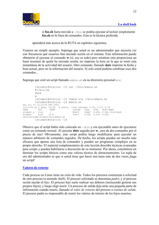 La shell bash
12
si foo.sh fuera movido a ~/bin se podría ejecutar al teclear simplemente
foo.sh en la línea de comandos. Esta es la técnica preferida.
aprenderá más acerca de la RUTA en capítulos siguientes.
Veamos un simple ejemplo. Suponga que usted es un administrador que necesita ver
con frecuencia qué usuarios han iniciado sesión en el sistema. Esta información puede
obtenerse al ejecutar el comando w (sí, eso es todo) pero mientras esto proporciona un
buen resumen de quién ha iniciado sesión, no imprime la hora en la que se tomó esta
instantánea de la actividad del usuario. Otro comando, llamado date imprime la fecha y
hora actual, pero no la información del usuario. Si solo usted pudiera combinar esos dos
comandos...
Suponga que creó un script llamado wdate.sh en su directorio personal bin:
[student@station ~]$ cat ~/bin/wdate.sh
#!/bin/sh
date
w
[student@station ~]$ chmod u+x ~/bin/wdate.sh
[student@station ~]$ wdate.sh
Thu Jul 14 12:13:54 PDT 2005
12:13:54 up 2 days, 12:50, 8 users, load average: 0.35, 0.27, 0.18
USER TTY FROM LOGIN@ IDLE JCPU PCPU WHAT
student_a tty1 - Mon23 ?xdm? 2:43m 3.06s /bin/bash
student tty2 :0.0 Tue17 0.00s 2.19s 0.00s
/bin/sh/home/student/bin/wdate.sh
[student@station ~]$
Observe que el script había sido colocado en ~/bin y era ejecutable antes de ejecutarse
como un comando normal. Al ejecutar date seguido por w, ¡nos da dos comandos por el
precio de uno! Obviamente, este script podría luego modificarse para ejecutar un
número arbitrario de comandos seguidos. De hecho, los scripts pueden ser mucho más
eficaces que apenas una lista de comandos y pueden ser programas complejos en su
propio derecho. El material complementario de esta lección describe técnicas avanzadas
para scripts y pueden habilitarse a discreción de su instructor. Por ahora, concéntrese en
dominar los scripts básicos como una valiosa técnica de almacenamiento. La regla de
oro del administrador es que si usted tiene que hacer una tarea más de dos veces,¡haga
un script!
Valores de retorno
Cada proceso en Linux tiene un ciclo de vida. Todos los procesos comienzan a solicitud
de otro proceso (a menudo shell). El proceso solicitado se denomina padre, y el proceso
recién nacido el hijo. El proceso hijo suele realizar sus deberes (incluyendo generar sus
propios hijos), y luego elige morir. Un proceso de salida deja atrás una pequeña parte de
información cuando muere, llamado el valor de retorno del proceso o estatus de salida.
El proceso padre es responsable de reunir los valores de retorno de los hijos muertos.
 