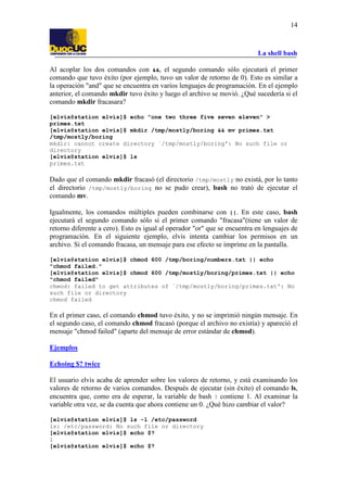 La shell bash
14
Al acoplar los dos comandos con &&, el segundo comando sólo ejecutará el primer
comando que tuvo éxito (por ejemplo, tuvo un valor de retorno de 0). Esto es similar a
la operación "and" que se encuentra en varios lenguajes de programación. En el ejemplo
anterior, el comando mkdir tuvo éxito y luego el archivo se movió. ¿Qué sucedería si el
comando mkdir fracasara?
[elvis@station elvis]$ echo "one two three five seven eleven" >
primes.txt
[elvis@station elvis]$ mkdir /tmp/mostly/boring && mv primes.txt
/tmp/mostly/boring
mkdir: cannot create directory `/tmp/mostly/boring': No such file or
directory
[elvis@station elvis]$ ls
primes.txt
Dado que el comando mkdir fracasó (el directorio /tmp/mostly no existá, por lo tanto
el directorio /tmp/mostly/boring no se pudo crear), bash no trató de ejecutar el
comando mv.
Igualmente, los comandos múltiples pueden combinarse con ||. En este caso, bash
ejecutará el segundo comando sólo si el primer comando "fracasa"(tiene un valor de
retorno diferente a cero). Esto es igual al operador "or" que se encuentra en lenguajes de
programación. En el siguiente ejemplo, elvis intenta cambiar los permisos en un
archivo. Si el comando fracasa, un mensaje para ese efecto se imprime en la pantalla.
[elvis@station elvis]$ chmod 600 /tmp/boring/numbers.txt || echo
"chmod failed."
[elvis@station elvis]$ chmod 600 /tmp/mostly/boring/primes.txt || echo
"chmod failed"
chmod: failed to get attributes of `/tmp/mostly/boring/primes.txt': No
such file or directory
chmod failed
En el primer caso, el comando chmod tuvo éxito, y no se imprimió ningún mensaje. En
el segundo caso, el comando chmod fracasó (porque el archivo no existía) y apareció el
mensaje "chmod failed" (aparte del mensaje de error estándar de chmod).
Ejemplos
Echoing $? twice
El usuario elvis acaba de aprender sobre los valores de retorno, y está examinando los
valores de retorno de varios comandos. Después de ejecutar (sin éxito) el comando ls,
encuentra que, como era de esperar, la variable de bash ? contiene 1. Al examinar la
variable otra vez, se da cuenta que ahora contiene un 0. ¿Qué hizo cambiar el valor?
[elvis@station elvis]$ ls -l /etc/password
ls: /etc/password: No such file or directory
[elvis@station elvis]$ echo $?
1
[elvis@station elvis]$ echo $?
 