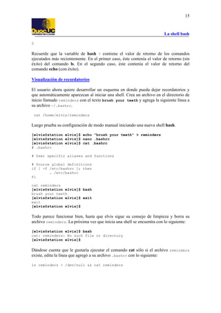 La shell bash
15
0
Recuerde que la variable de bash ? contiene el valor de retorno de los comandos
ejecutados más recientemente. En el primer caso, éste contenía el valor de retorno (sin
éxito) del comando ls. En el segundo caso, éste contenía el valor de retorno del
comando echo (con éxito).
Visualización de recordatorios
El usuario ahora quiere desarrollar un esquema en donde pueda dejar recordatorios y
que automáticamente aparezcan al iniciar una shell. Crea un archivo en el directorio de
inicio llamado reminders con el texto brush your teeth y agrega la siguiente línea a
su archivo ~/.bashrc.
cat /home/elvis/reminders
Luego prueba su configuración de modo manual iniciando una nueva shell bash.
[elvis@station elvis]$ echo "brush your teeth" > reminders
[elvis@station elvis]$ nano .bashrc
[elvis@station elvis]$ cat .bashrc
# .bashrc
# User specific aliases and functions
# Source global definitions
if [ -f /etc/bashrc ]; then
. /etc/bashrc
fi
cat reminders
[elvis@station elvis]$ bash
brush your teeth
[elvis@station elvis]$ exit
exit
[elvis@station elvis]$
Todo parece funcionar bien, hasta que elvis sigue su consejo de limpieza y borra su
archivo reminders. La próxima vez que inicia una shell se encuentra con lo siguiente:
[elvis@station elvis]$ bash
cat: reminders: No such file or directory
[elvis@station elvis]$
Dándose cuenta que le gustaría ejecutar el comando cat sólo si el archivo reminders
existe, edita la línea que agregó a su archivo .bashrc con lo siguiente:
ls reminders > /dev/null && cat reminders
 