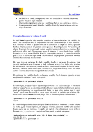 La shell bash
17
• En el nivel de kernel, cada proceso tiene una colección de variables de entorno
que los procesos hijos heredan.
• El comando export convierte una variable de shell en una variable de entorno.
• Los comandos set y env listan las variables de shell y las variables de entorno,
respectivamente.
Conceptos básicos de la variable de shell
La shell bash le permite a los usuarios establecer y hacer referencia a las variables de
shell. Una variable de shell es simplemente un valor con nombre que la shell recuerda.
Las variables de shell se pueden utilizar en comandos y scripts de shell y pueden
también referenciarse en programas como opciones de configuración. Por ejemplo, el
cliente de correo electrónico mutt ejecuta un editor externo al escribir un mensaje. Por
defecto este editor esvi. Sin embargo, antes de ejecutar vi comprobará si una variable
llamadaEDITOR se ha establecido. Si se ha establecido, entonces el comando definido
por EDITOR se utiliza en lugar de vi. La mayoría de los programas que lanzan editores
externos funcionan del mismo modo.
Hay dos tipos de variables de shell: variables locales y variables de entorno. Una
variable local existe solo dentro de la shell en la cual se crea. Las shells hijas heredan
las variables de entorno como cuando se lanza una terminal después de iniciar sesión.
Primero, veremos cómo definir una variable local, luego hablaremos acerca de cómo
definir variables de entorno incluyendo la bash misma.
El configurar las variables locales es bastante sencillo. En el siguiente ejemplo, prince
establecerá la variable A con el valor apple.
[prince@station prince]$ A=apple
Si usted sigue, asegúrese de no dejar ningún espacio a los lados del signo =. Ahora la
shell se "cuelga"a esta asociación por todo el tiempo que exista la shell (o hasta que se
anule explícitamente, ver a continuación). Cada vez que prince quiera usar el valor
"apple", puede usar la variable A en su lugar, iniciando la variable con el signo ($),
como en el comando echo mostrado abajo. Esto se llamadesreferenciar la variable A.
[prince@station prince]$ echo $A
apple
La variable se puede utilizar en cualquier parte de la línea de comandos (o en los scripts
de shell). ¿Qué sucede si prince, en lenguaje colorido, decidiera escribir unas cuantas
líneas acerca de las manzanas (o apples en inglés) y las almacenara en un archivo
llamado ode_to_apple.txt. La siguiente línea podría ayudarlo a empezar:
[prince@station prince]$ echo "Oh, I like them squishy" >>
ode_to_$A.txt
[prince@station prince]$ ls
 