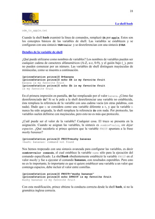 La shell bash
18
ode_to_apple.txt
Cuando la shell bash examinó la línea de comandos, remplazó $A por apple. Estos son
los conceptos básicos de las variables de shell. Las variables se establecen y se
configuran con una sintaxis VAR=valor y se desreferencian con una sintaxis $VAR.
Detalles de la variable de shell
¿Qué puede utilizarse como nombres de variables? Los nombres de variables pueden ser
cualquier cadena de caracteres alfanuméricos (A-Z, a-z, 0-9), y el guión bajo (_), pero
no pueden comenzar por un número. Las variables de shell distinguen mayúsculas de
minúsculas, como se muestra a continuación.
[prince@station prince]$ B=banana
[prince@station prince]$ echo $B is my favorite fruit
banana is my favorite fruit
[prince@station prince]$ echo $b is my favorite fruit
is my favorite fruit
En el primera impresión en pantalla, $B fue remplazado por el valor banana. ¿Cómo fue
desreferenciado $b? Si se le pide a la shell desreferenciar una variable no establecida,
ésta remplaza la referencia de la variable con una cadena vacía (en otras palabras, con
nada). Dado que b se considera como una variable diferente a B, y que la variable b
nunca ha sido asignada, la shell remplaza la referencia $b con nada. Por protocolo, las
variables suelen definirse con mayúsculas, pero esto no es más que protocolo.
¿Cuál puede ser el valor de la variable? Cualquier cosa. El truco se presenta en la
asignación. Cuando se asignan las variables, la sintaxis es nombre=valor, sin dejar
espacios. ¿Qué sucedería si prince quisiera que la variable FRUIT apuntara a la frase
mushy bananas?
[prince@station prince]$ FRUIT=mushy bananas
-bash: bananas: command not found
Nos hemos tropezado con una sintaxis avanzada para configurar las variables, es decir
nombre=valor comando, el cual establece la variable name sólo para la ejecución del
comando especificado. La shellbash obedientemente estableció la variable FRUIT en el
valor mushy y fue a ejecutar el comando bananas, con resultados esperables. Pero esto
no es lo importante, lo importante es que si quiere establecer una variable a un valor que
contenga espacios, debe incluir el valor entre comillas.
[prince@station prince]$ FRUIT="mushy bananas"
[prince@station prince]$ echo $FRUIT is my favorite fruit
mushy bananas is my favorite fruit
Con esta modificación, prince obtiene la conducta correcta desde la shell bash, si no la
gramática inglesa correcta.
 
