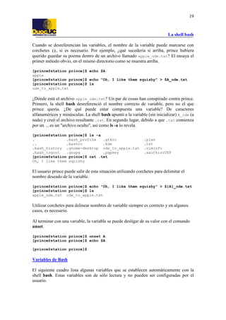 La shell bash
19
Cuando se desreferencian las variables, el nombre de la variable puede marcarse con
corchetes {}, si es necesario. Por ejemplo, ¿qué sucedería si arriba, prince hubiera
querido guardar su poema dentro de un archivo llamado apple_ode.txt? El ensaya el
primer método obvio, en el mismo directorio como se muestra arriba.
[prince@station prince]$ echo $A
apple
[prince@station prince]$ echo "Oh, I like them squishy" > $A_ode.txt
[prince@station prince]$ ls
ode_to_apple.txt
¿Dónde está el archivo apple_ode.txt? Un par de cosas han conspirado contra prince.
Primero, la shell bash desreferenció el nombre correcto de variable, pero no el que
prince quería. ¿De qué puede estar compuesta una variable? De caracteres
alfanuméricos y minúsculas. La shell bash apuntó a la variable (sin inicializar) A_ode (a
nada) y creó el archivo resultante .txt. En segundo lugar, debido a que .txt comienza
por un ., es un "archivo oculto", así como ls -a lo revela.
[prince@station prince]$ ls -a
. .bash_profile .gtkrc .plan
.. .bashrc .kde .txt
.bash_history .gnome-desktop ode_to_apple.txt .viminfo
.bash_logout .gnupg .pgpkey .xauthizv2EF
[prince@station prince]$ cat .txt
Oh, I like them squishy
El usuario prince puede salir de esta situación utilizando corchetes para delimitar el
nombre deseado de la variable.
[prince@station prince]$ echo "Oh, I like them squishy" > ${A}_ode.txt
[prince@station prince]$ ls
apple_ode.txt ode_to_apple.txt
Utilizar corchetes para delinear nombres de variable siempre es correcto y en algunos
casos, es necesario.
Al terminar con una variable, la variable se puede desligar de su valor con el comando
unset.
[prince@station prince]$ unset A
[prince@station prince]$ echo $A
[prince@station prince]$
Variables de Bash
El siguiente cuadro lista algunas variables que se establecen automáticamente con la
shell bash. Estas variables son de sólo lectura y no pueden ser configuradas por el
usuario.
 