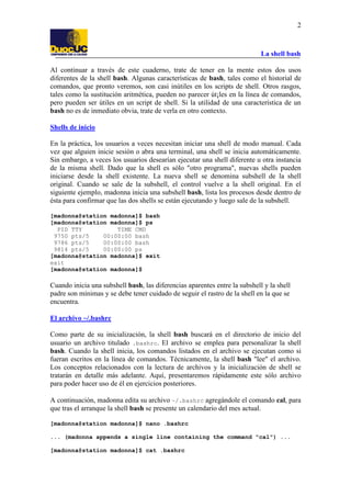 La shell bash
2
Al continuar a través de este cuaderno, trate de tener en la mente estos dos usos
diferentes de la shell bash. Algunas características de bash, tales como el historial de
comandos, que pronto veremos, son casi inútiles en los scripts de shell. Otros rasgos,
tales como la sustitución aritmética, pueden no parecer út¡les en la línea de comandos,
pero pueden ser útiles en un script de shell. Si la utilidad de una característica de un
bash no es de inmediato obvia, trate de verla en otro contexto.
Shells de inicio
En la práctica, los usuarios a veces necesitan iniciar una shell de modo manual. Cada
vez que alguien inicie sesión o abra una terminal, una shell se inicia automáticamente.
Sin embargo, a veces los usuarios desearían ejecutar una shell diferente u otra instancia
de la misma shell. Dado que la shell es sólo "otro programa", nuevas shells pueden
iniciarse desde la shell existente. La nueva shell se denomina subshell de la shell
original. Cuando se sale de la subshell, el control vuelve a la shell original. En el
siguiente ejemplo, madonna inicia una subshell bash, lista los procesos desde dentro de
ésta para confirmar que las dos shells se están ejecutando y luego sale de la subshell.
[madonna@station madonna]$ bash
[madonna@station madonna]$ ps
PID TTY TIME CMD
9750 pts/5 00:00:00 bash
9786 pts/5 00:00:00 bash
9814 pts/5 00:00:00 ps
[madonna@station madonna]$ exit
exit
[madonna@station madonna]$
Cuando inicia una subshell bash, las diferencias aparentes entre la subshell y la shell
padre son mínimas y se debe tener cuidado de seguir el rastro de la shell en la que se
encuentra.
El archivo ~/.bashrc
Como parte de su inicialización, la shell bash buscará en el directorio de inicio del
usuario un archivo titulado .bashrc. El archivo se emplea para personalizar la shell
bash. Cuando la shell inicia, los comandos listados en el archivo se ejecutan como si
fueran escritos en la línea de comandos. Técnicamente, la shell bash "lee" el archivo.
Los conceptos relacionados con la lectura de archivos y la inicialización de shell se
tratarán en detalle más adelante. Aquí, presentaremos rápidamente este sólo archivo
para poder hacer uso de él en ejercicios posteriores.
A continuación, madonna edita su archivo ~/.bashrc agregándole el comando cal, para
que tras el arranque la shell bash se presente un calendario del mes actual.
[madonna@station madonna]$ nano .bashrc
... (madonna appends a single line containing the command "cal") ...
[madonna@station madonna]$ cat .bashrc
 