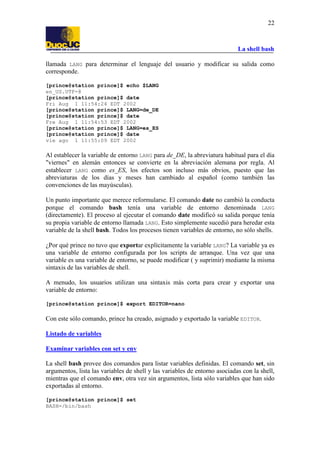 La shell bash
22
llamada LANG para determinar el lenguaje del usuario y modificar su salida como
corresponde.
[prince@station prince]$ echo $LANG
en_US.UTF-8
[prince@station prince]$ date
Fri Aug 1 11:54:24 EDT 2002
[prince@station prince]$ LANG=de_DE
[prince@station prince]$ date
Fre Aug 1 11:54:53 EDT 2002
[prince@station prince]$ LANG=es_ES
[prince@station prince]$ date
vie ago 1 11:55:09 EDT 2002
Al establecer la variable de entorno LANG para de_DE, la abreviatura habitual para el día
"viernes" en alemán entonces se convierte en la abreviación alemana por regla. Al
establecer LANG como es_ES, los efectos son incluso más obvios, puesto que las
abreviaturas de los días y meses han cambiado al español (como también las
convenciones de las mayúsculas).
Un punto importante que merece reformularse. El comando date no cambió la conducta
porque el comando bash tenía una variable de entorno denominada LANG
(directamente). El proceso al ejecutar el comando date modificó su salida porque tenía
su propia variable de entorno llamada LANG. Esto simplemente sucedió para heredar esta
variable de la shell bash. Todos los procesos tienen variables de entorno, no sólo shells.
¿Por qué prince no tuvo que exportar explícitamente la variable LANG? La variable ya es
una variable de entorno configurada por los scripts de arranque. Una vez que una
variable es una variable de entorno, se puede modificar ( y suprimir) mediante la misma
sintaxis de las variables de shell.
A menudo, los usuarios utilizan una sintaxis más corta para crear y exportar una
variable de entorno:
[prince@station prince]$ export EDITOR=nano
Con este sólo comando, prince ha creado, asignado y exportado la variable EDITOR.
Listado de variables
Examinar variables con set y env
La shell bash provee dos comandos para listar variables definidas. El comando set, sin
argumentos, lista las variables de shell y las variables de entorno asociadas con la shell,
mientras que el comando env, otra vez sin argumentos, lista sólo variables que han sido
exportadas al entorno.
[prince@station prince]$ set
BASH=/bin/bash
 
