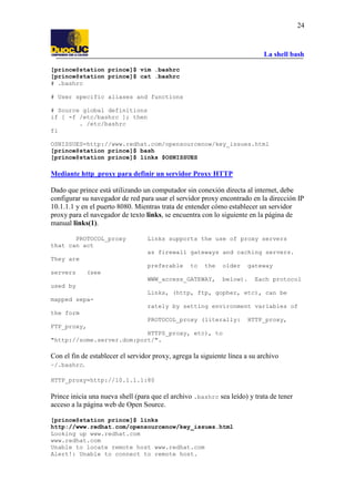 La shell bash
24
[prince@station prince]$ vim .bashrc
[prince@station prince]$ cat .bashrc
# .bashrc
# User specific aliases and functions
# Source global definitions
if [ -f /etc/bashrc ]; then
. /etc/bashrc
fi
OSNISSUES=http://www.redhat.com/opensourcenow/key_issues.html
[prince@station prince]$ bash
[prince@station prince]$ links $OSNISSUES
Mediante http_proxy para definir un servidor Proxy HTTP
Dado que prince está utilizando un computador sin conexión directa al internet, debe
configurar su navegador de red para usar el servidor proxy encontrado en la dirección IP
10.1.1.1 y en el puerto 8080. Mientras trata de entender cómo establecer un servidor
proxy para el navegador de texto links, se encuentra con lo siguiente en la página de
manual links(1).
PROTOCOL_proxy Links supports the use of proxy servers
that can act
as firewall gateways and caching servers.
They are
preferable to the older gateway
servers (see
WWW_access_GATEWAY, below). Each protocol
used by
Links, (http, ftp, gopher, etc), can be
mapped sepa-
rately by setting environment variables of
the form
PROTOCOL_proxy (literally: HTTP_proxy,
FTP_proxy,
HTTPS_proxy, etc), to
"http://some.server.dom:port/".
Con el fin de establecer el servidor proxy, agrega la siguiente línea a su archivo
~/.bashrc.
HTTP_proxy=http://10.1.1.1:80
Prince inicia una nueva shell (para que el archivo .bashrc sea leído) y trata de tener
acceso a la página web de Open Source.
[prince@station prince]$ links
http://www.redhat.com/opensourcenow/key_issues.html
Looking up www.redhat.com
www.redhat.com
Unable to locate remote host www.redhat.com
Alert!: Unable to connect to remote host.
 