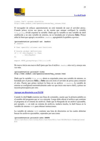 La shell bash
25
links: Can't access startfile
http://www.redhat.com/opensourcenow/key_issues.html
El navegador de enlaces aparentemente no está tratando de usar el servidor proxy.
Cuando prince revisa sus pasos, se da cuenta que aunque configuró la variable
http_proxy, olvidó exportar la variable. Dado que la variable es una variable de shell
establecida y no una variable de entorno, no es heredada por el proceso links. Prince
edita la línea que agregó a su archivo .bashrc, agregándole la palabra exportar:
[prince@station prince]$ cat .bashrc
# .bashrc
# User specific aliases and functions
# Source global definitions
if [ -f /etc/bashrc ]; then
. /etc/bashrc
fi
export HTTP_proxy=http://10.1.1.1:80
De nuevo inicia una nueva shell (para que lea el archivo .bashrc otra vez) y ensaya una
vez más.
[prince@station prince]$ links
http://www.redhat.com/opensourcenow/key_issues.html
Dado que la variable http_proxy ahora es exportada como una variable de entorno, es
heredada por el proceso links, y links usa con éxito el servidor de proxy para contactar
el sitio. Puesto que prince incluyó la línea en su archivo ~/.bashrc, la variable de
entorno se configurará automáticamente cada vez que inicie una nueva shell, y prince no
necesita preocuparse por esto.
Agregar un directorio a su PATH
Cuando la shell bash examina una línea de comandos, asume que la primera palabra es
el nombre del programa que se va a ejecutar. Luego debe ubicar el archivo que contiene
el programa en el sistema de archivos. Dado que la búsqueda de un archivo ejecutable,
por ejemplo, ls en todo un sistema de archivos, tardaría mucho, la shell busca en la
variable de entorno PATH para obtener instrucciones.
La variable de entorno PATH contiene una lista de directorios en los cuales deberían
buscar los archivos ejecutables, separados por una coma:
[prince@station prince]$ echo $PATH
/bin:/usr/bin:/usr/local/bin:/usr/bin/X11:/usr/X11R6/bin:/home/prince/
bin
 