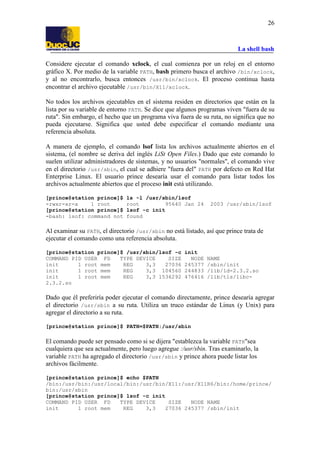 La shell bash
26
Considere ejecutar el comando xclock, el cual comienza por un reloj en el entorno
gráfico X. Por medio de la variable PATH, bash primero busca el archivo /bin/xclock,
y al no encontrarlo, busca entonces /usr/bin/xclock. El proceso continua hasta
encontrar el archivo ejecutable /usr/bin/X11/xclock.
No todos los archivos ejecutables en el sistema residen en directorios que están en la
lista por su variable de entorno PATH. Se dice que algunos programas viven "fuera de su
ruta". Sin embargo, el hecho que un programa viva fuera de su ruta, no significa que no
pueda ejecutarse. Significa que usted debe especificar el comando mediante una
referencia absoluta.
A manera de ejemplo, el comando lsof lista los archivos actualmente abiertos en el
sistema, (el nombre se deriva del inglés LiSt Open Files.) Dado que este comando lo
suelen utilizar administradores de sistemas, y no usuarios "normales", el comando vive
en el directorio /usr/sbin, el cual se adhiere "fuera del" PATH por defecto en Red Hat
Enterprise Linux. El usuario prince desearía usar el comando para listar todos los
archivos actualmente abiertos que el proceso init está utilizando.
[prince@station prince]$ ls -l /usr/sbin/lsof
-rwxr-xr-x 1 root root 95640 Jan 24 2003 /usr/sbin/lsof
[prince@station prince]$ lsof -c init
-bash: lsof: command not found
Al examinar su PATH, el directorio /usr/sbin no está listado, así que prince trata de
ejecutar el comando como una referencia absoluta.
[prince@station prince]$ /usr/sbin/lsof -c init
COMMAND PID USER FD TYPE DEVICE SIZE NODE NAME
init 1 root mem REG 3,3 27036 245377 /sbin/init
init 1 root mem REG 3,3 104560 244833 /lib/ld-2.3.2.so
init 1 root mem REG 3,3 1536292 476416 /lib/tls/libc-
2.3.2.so
Dado que él preferiría poder ejecutar el comando directamente, prince desearía agregar
el directorio /usr/sbin a su ruta. Utiliza un truco estándar de Linux (y Unix) para
agregar el directorio a su ruta.
[prince@station prince]$ PATH=$PATH:/usr/sbin
El comando puede ser pensado como si se dijera "establezca la variable PATH"sea
cualquiera que sea actualmente, pero luego agregue :/usr/sbin. Tras examinarlo, la
variable PATH ha agregado el directorio /usr/sbin y prince ahora puede listar los
archivos fácilmente.
[prince@station prince]$ echo $PATH
/bin:/usr/bin:/usr/local/bin:/usr/bin/X11:/usr/X11R6/bin:/home/prince/
bin:/usr/sbin
[prince@station prince]$ lsof -c init
COMMAND PID USER FD TYPE DEVICE SIZE NODE NAME
init 1 root mem REG 3,3 27036 245377 /sbin/init
 