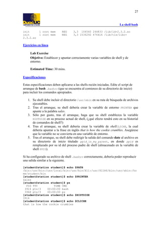 La shell bash
27
init 1 root mem REG 3,3 104560 244833 /lib/ld-2.3.2.so
init 1 root mem REG 3,3 1536292 476416 /lib/tls/libc-
2.3.2.so
Ejercicios en línea
Lab Exercise
Objetivo: Establecer y apuntar correctamente varias variables de shell y de
entorno.
Estimated Time: 30 mins.
Especificaciones
Estas especificaciones deben aplicarse a las shells recién iniciadas. Edite el script de
arranque de bash .bashrc (que se encuentra al comienzo de su directorio de inicio)
para incluir los comandos apropiados.
1. Su shell debe incluir el directorio /usr/sbin en su ruta de búsqueda de archivos
ejecutables.
2. Tras el arranque, su shell debería crear la variable de entorno PRINTER que
apunte a la palabra sales.
3. Sólo por gusto, tras el arranque, haga que su shell establezca la variable
HISTSIZE en su proceso actual de shell, (¿qué efecto tendrá esto en su historial
de comandos de shell?)
4. Tras el arranque, su shell debería crear la variable de shellCLICHE, la cual
debería apuntar a la frase en inglés that is how the cookie crumbles. Asegúrese
que la variable no se convierta en una variable de entorno.
5. Tras el arranque, su shell debe redirigir la salida del comando date al archivo en
su directorio de inicio titulado ppid_is_my_parent, en donde ppid es
remplazado por su id del proceso padre de shell (almacenado en la variable de
shell PPID).
Si ha configurado su archivo de shell .bashrc correctamente, debería poder reproducir
una salida similar a la siguiente.
[student@station student]$ echo $PATH
/bin:/usr/bin:/usr/local/bin:/usr/bin/X11:/usr/X11R6/bin:/usr/sbin:/ho
me/student/bin
[student@station student]$ echo $PRINTER
sales
[student@station student]$ ps
PID TTY TIME CMD
3914 pts/3 00:00:00 bash
3948 pts/3 00:00:00 ps
[student@station student]$ echo $HISTSIZE
3914
[student@station student]$ echo $CLICHE
that is how the cookie crumbles
 