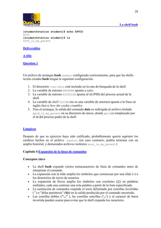 La shell bash
28
[student@station student]$ echo $PPID
4293
[student@station student]$ ls
4293_is_my_parent
Deliverables
A title
Question 1
Un archivo de arranque bash.bashrc configurado correctamente, para que las shells
recién creadas bash tengan la siguiente configuración.
1. El directorio /usr/sbin está incluído en la ruta de búsqueda de la shell.
2. La variable de entorno PRINTER apunta a sales.
3. La variable de entorno HISTSIZE apunta al id (PID) del proceso actual de la
shell.
4. La variable de shell CLICHE (no es una variable de entorno) apunta a la frase en
inglés that is how the cookie crumbles.
5. Tras el arranque, la salida del comando date es redirigida al archivo titulado
ppid_is_my_parent en su directorio de inicio, donde ppid es remplazado por
el id del proceso padre de la shell.
Limpieza
Después de que su ejercicio haya sido calificado, probablemente querrá suprimir los
cambios hechos en el archivo .bashrc, (en caso contrario, podría terminar con un
amplio historial, y demasiados archivos molestos soso_is_my_parent.)
Capítulo 4 Expansión de la línea de comandos
Conceptos clave
• La shell bash expande ciertos metacaracteres de línea de comandos antes de
interpretar el comando.
• La expansión con la tilde amplía los símbolos que comienzan por una tilde (~) a
los directorios de inicio de usuarios.
• La expansión de llaves amplía los símbolos con corchetes ({}) en palabras
múltiples, cada una contiene una sola palabra a partir de la lista especificada.
• La sustitución de comandos expande el texto delimitado por comillas invertidas
(``) o "dólar paréntesis" ($()) en la salida producida por el comando encerrado.
• Las comillas dobles ("..." ), las comillas sencillas ('...') y el caracter de barra
invertida pueden usarse para evitar que la shell expanda los caracteres.
 