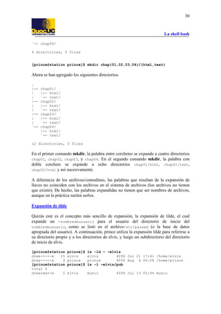 La shell bash
30
`-- chap04/
4 directories, 0 files
[prince@station prince]$ mkdir chap{01,02,03,04}/{html,text}
Ahora se han agregado los siguientes directorios.
.
|-- chap01/
| |-- html/
| `-- text/
|-- chap02/
| |-- html/
| `-- text/
|-- chap03/
| |-- html/
| `-- text/
`-- chap04/
|-- html/
`-- text/
12 directories, 0 files
En el primer comando mkdir, la palabra entre corchetes se expande a cuatro directorios
chap01, chap02, chap03, y chap04. En el segundo comando mkdir, la palabra con
doble corchete se expande a ocho directorios chap01/html, chap01/text,
chap02/html y así sucesivamente.
A diferencia de los archivos/comodines, las palabras que resultan de la expansión de
llaves no coinciden con los archivos en el sistema de archivos (los archivos no tienen
que existir). De hecho, las palabras expandidas no tienen que ser nombres de archivos,
aunque en la práctica suelen serlos.
Expansión de tilde
Quizás este es el concepto más sencillo de expansión, la expansión de tilde, el cual
expande un ~nombredeusuario para el usuario del directorio de inicio del
nombredeusuario, como se listó en el archivo/etc/passwd (o la base de datos
apropiada del usuario). A continuación, prince utiliza la expansión tilde para referirse a
su directorio propio y a los directorios de elvis, y luego un subdirectorio del directorio
de inicio de elvis.
[prince@station prince]$ ls -ld ~ ~elvis
drwx-----x 15 elvis elvis 4096 Jul 21 17:41 /home/elvis
drwx-----x 9 prince prince 4096 Aug 4 06:58 /home/prince
[prince@station prince]$ ls -l ~elvis/pub
total 4
drwxrwxr-x 2 elvis music 4096 Jul 13 05:46 music
 