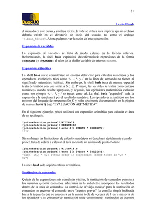 La shell bash
31
A menudo en este curso y en otros textos, la tilde se utiliza para implicar que un archivo
debería existir en el directorio de inicio del usuario, tal como el archivo
~/.bash_history. Ahora podemos ver la razón de esta convención.
Expansión de variables
La expansión de variables se trató de modo extenso en la lección anterior.
Reformulando, la shell bash expandirá (desreferenciará) expresiones de la forma
$VARNAME o ${VARNAME} al valor de la shell o variable de entornoVARNAME.
Expansión aritmética
La shell bash suele considerarse un entorno deficiente para cálculos numéricos y los
operadores aritméticos tales como +, -, *, y / en la línea de comando no tienen el
significado matemático habitual. Sin embargo, la shell bash trata de manera especial
texto delimitado con una sintaxis $((...)). Primero, las variables se tratan como enteros
numéricos cuando resulte apropiado, y segundo, los operadores matemáticos estándar
como por ejemplo +, -, *, y / se tratan como tal. La shell bash "expandirá" toda la
expresión y la remplazará por el resultado numérico. Los operadores aritméticos son los
mismos del lenguaje de programación C y están totalmente documentados en la página
de manual bash(1) bajo "EVALUACIÓN ARITMÉTICA".
En el siguiente ejemplo, prince utilizará una expansión aritmética para calcular el área
de un rectángulo.
[prince@station prince]$ WIDTH=16
[prince@station prince]$ HEIGHT=82
[prince@station prince]$ echo $(( $WIDTH * $HEIGHT))
1312
Sin embargo, las limitaciones de cálculos numéricos se descubren rápidamente cuando
prince trata de volver a calcular el área mediante un número de punto flotante.
[prince@station prince]$ WIDTH=16.8
[prince@station prince]$ echo $(( $WIDTH * $HEIGHT))
-bash: 16.8 * 82: syntax error in expression (error token is ".8 *
82")
La shell bash sólo soporta enteros aritméticos.
Sustitución de comandos
Quizás de las expansiones más complejas y útiles, la sustitución de comandos permite a
los usuarios ejecutar comandos arbitrarios en la subshell e incorporar los resultados
dentro de la línea de comandos. La sintaxis de la"vieja escuela" para la sustitución de
comandos es encerrar el comando entre "acentos graves" (la comilla simple inclinada
hacia la izquierda que se encuentra en la misma tecla de ~, cerca de 1 en la mayoría de
los teclados), y el comando de sustitución suele denominarse "sustitución de acentos
 