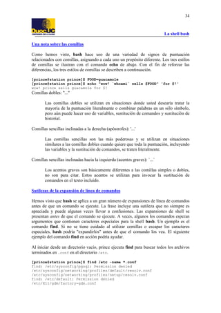La shell bash
34
Una nota sobre las comillas
Como hemos visto, bash hace uso de una variedad de signos de puntuación
relacionados con comillas, asignando a cada uno un propósito diferente. Los tres estilos
de comillas se ilustran con el comando echo de abajo. Con el fin de reforzar las
diferencias, los tres estilos de comillas se describen a continuación.
[prince@station prince]$ FOOD=guacamole
[prince@station prince]$ echo "wow! `whoami` sells $FOOD" 'for $!'
wow! prince sells guacamole for $!
Comillas dobles: "..."
Las comillas dobles se utilizan en situaciones donde usted desearía tratar la
mayoría de la puntuación literalmente o combinar palabras en un sólo símbolo,
pero aún puede hacer uso de variables, sustitución de comandos y sustitución de
historial.
Comillas sencillas inclinadas a la derecha (apóstrofes): '...'
Las comillas sencillas son las más poderosas y se utilizan en situaciones
similares a las comillas dobles cuando quiere que toda la puntuación, incluyendo
las variables y la sustitución de comandos, se traten literalmente.
Comillas sencillas inclinadas hacia la izquierda (acentos graves): `...`
Los acentos graves son básicamente diferentes a las comillas simples o dobles,
no son para citar. Estos acentos se utilizan para invocar la sustitución de
comandos en el texto incluido.
Sutilezas de la expansión de línea de comandos
Hemos visto que bash se aplica a un gran número de expansiones de línea de comandos
antes de que un comando se ejecute. La frase incluye una sutileza que no siempre es
apreciada y puede algunas veces llevar a confusiones. Las expansiones de shell se
presentan antes de que el comando se ejecute. A veces, algunos los comandos esperan
argumentos que contienen caracteres especiales para la shell bash. Un ejemplo es el
comando find. Si no se tiene cuidado al utilizar comillas o escapar los caracteres
especiales, bash podría "expandirlos" antes de que el comando los vea. El siguiente
ejemplo del comando find en acción podría ayudar.
Al iniciar desde un directorio vacío, prince ejecuta find para buscar todos los archivos
terminados en .conf en el directorio /etc.
[prince@station prince]$ find /etc -name *.conf
find: /etc/sysconfig/pgsql: Permission denied
/etc/sysconfig/networking/profiles/default/resolv.conf
/etc/sysconfig/networking/profiles/netup/resolv.conf
find: /etc/default: Permission denied
/etc/X11/gdm/factory-gdm.conf
 