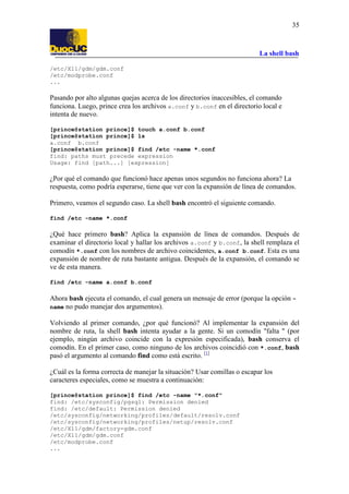 La shell bash
35
/etc/X11/gdm/gdm.conf
/etc/modprobe.conf
...
Pasando por alto algunas quejas acerca de los directorios inaccesibles, el comando
funciona. Luego, prince crea los archivos a.conf y b.conf en el directorio local e
intenta de nuevo.
[prince@station prince]$ touch a.conf b.conf
[prince@station prince]$ ls
a.conf b.conf
[prince@station prince]$ find /etc -name *.conf
find: paths must precede expression
Usage: find [path...] [expression]
¿Por qué el comando que funcionó hace apenas unos segundos no funciona ahora? La
respuesta, como podría esperarse, tiene que ver con la expansión de línea de comandos.
Primero, veamos el segundo caso. La shell bash encontró el siguiente comando.
find /etc -name *.conf
¿Qué hace primero bash? Aplica la expansión de línea de comandos. Después de
examinar el directorio local y hallar los archivos a.conf y b.conf, la shell remplaza el
comodín *.conf con los nombres de archivo coincidentes, a.conf b.conf. Esta es una
expansión de nombre de ruta bastante antigua. Después de la expansión, el comando se
ve de esta manera.
find /etc -name a.conf b.conf
Ahora bash ejecuta el comando, el cual genera un mensaje de error (porque la opción -
name no pudo manejar dos argumentos).
Volviendo al primer comando, ¿por qué funcionó? Al implementar la expansión del
nombre de ruta, la shell bash intenta ayudar a la gente. Si un comodín "falta " (por
ejemplo, ningún archivo coincide con la expresión especificada), bash conserva el
comodín. En el primer caso, como ninguno de los archivos coincidió con *.conf, bash
pasó el argumento al comando find como está escrito. [1]
¿Cuál es la forma correcta de manejar la situación? Usar comillas o escapar los
caracteres especiales, como se muestra a continuación:
[prince@station prince]$ find /etc -name "*.conf"
find: /etc/sysconfig/pgsql: Permission denied
find: /etc/default: Permission denied
/etc/sysconfig/networking/profiles/default/resolv.conf
/etc/sysconfig/networking/profiles/netup/resolv.conf
/etc/X11/gdm/factory-gdm.conf
/etc/X11/gdm/gdm.conf
/etc/modprobe.conf
...
 