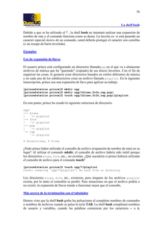 La shell bash
36
Debido a que se ha utilizado el * , la shell bash no intentará realizar una expansión de
nombre de ruta y el comando funciona como se desea. La lección es: si está pasando un
caracter especial dentro de un comando, usted debería proteger el caracter con comillas
(o un escape de barra invertida).
Ejemplos
Uso de expansión de llaves
El usuario prince está configurando un directorio llamadoogg en el que va a almacenar
archivos de música que ha "quemado" (copiado) de sus discos favoritos. Con el fin de
organizar las cosas, le gustaría crear directorios basados en estilos diferentes de música
y en cada uno de los subdirectorios crear un archivo llamado playlist. En la siguiente
transcripción, prince usa una expansión de llave para agilizar su trabajo.
[prince@station prince]$ mkdir ogg
[prince@station prince]$ mkdir ogg/{blues,folk,rap,pop}
[prince@station prince]$ touch ogg/{blues,folk,rap,pop}/playlist
En este punto, prince ha creado la siguiente estructura de directorio.
ogg/
|-- blues
| `-- playlist
|-- folk
| `-- playlist
|-- pop
| `-- playlist
`-- rap
`-- playlist
4 directories, 4 files
¿Pudo prince haber utilizado el comodín de archivo (expansión de nombre de ruta) en su
lugar? Al utilizar el comando mkdir, el comodín de archivo habría sido inútil porque
los directorios blues, folk, etc.., no existían. ¿Qué sucedería si prince hubiera utilizado
el comodín de archivo para el comando touch?
[prince@station prince]$ touch ogg/*/playlist
touch: creating `ogg/*/playlist': No such file or directory
Los directorios blues, folk, etc., existeron, pero ninguno de los archivos playlist
existia, por lo tanto el comodiín se perdió. Para situaciones en que el archivo podría o
no existir, la expansión de llaves tiende a funcionar mejor que el comodín.
Más acerca de la terminación con el tabulador
Hemos visto que la shell bash graba las pulsaciones al completar nombres de comandos
o nombres de archivos cuando se pulsa la tecla TAB. La shell bash completará nombres
de usuario y variables, cuando las palabras comienzan por los caracteres ~ o $,
 