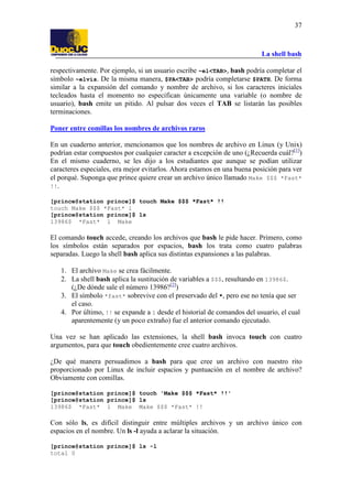 La shell bash
37
respectivamente. Por ejemplo, si un usuario escribe ~el<TAB>, bash podría completar el
símbolo ~elvis. De la misma manera, $PA<TAB> podría completarse $PATH. De forma
similar a la expansión del comando y nombre de archivo, si los caracteres iniciales
tecleados hasta el momento no especifican únicamente una variable (o nombre de
usuario), bash emite un pitido. Al pulsar dos veces el TAB se listarán las posibles
terminaciones.
Poner entre comillas los nombres de archivos raros
En un cuaderno anterior, mencionamos que los nombres de archivo en Linux (y Unix)
podrían estar compuestos por cualquier caracter a excepción de uno (¿Recuerda cuál?[1]
)
En el mismo cuaderno, se les dijo a los estudiantes que aunque se podían utilizar
caracteres especiales, era mejor evitarlos. Ahora estamos en una buena posición para ver
el porqué. Suponga que prince quiere crear un archivo único llamado Make $$$ *Fast*
!!.
[prince@station prince]$ touch Make $$$ *Fast* !!
touch Make $$$ *Fast* l
[prince@station prince]$ ls
13986$ *Fast* l Make
El comando touch accede, creando los archivos que bash le pide hacer. Primero, como
los símbolos están separados por espacios, bash los trata como cuatro palabras
separadas. Luego la shell bash aplica sus distintas expansiones a las palabras.
1. El archivo Make se crea fácilmente.
2. La shell bash aplica la sustitución de variables a $$$, resultando en 13986$.
(¿De dónde sale el número 13986?[2]
)
3. El símbolo *fast* sobrevive con el preservado del *, pero ese no tenía que ser
el caso.
4. Por último, !! se expande a l desde el historial de comandos del usuario, el cual
aparentemente (y un poco extraño) fue el anterior comando ejecutado.
Una vez se han aplicado las extensiones, la shell bash invoca touch con cuatro
argumentos, para que touch obedientemente cree cuatro archivos.
¿De qué manera persuadimos a bash para que cree un archivo con nuestro rito
proporcionado por Linux de incluir espacios y puntuación en el nombre de archivo?
Obviamente con comillas.
[prince@station prince]$ touch 'Make $$$ *Fast* !!'
[prince@station prince]$ ls
13986$ *Fast* l Make Make $$$ *Fast* !!
Con sólo ls, es difícil distinguir entre múltiples archivos y un archivo único con
espacios en el nombre. Un ls -l ayuda a aclarar la situación.
[prince@station prince]$ ls -l
total 0
 