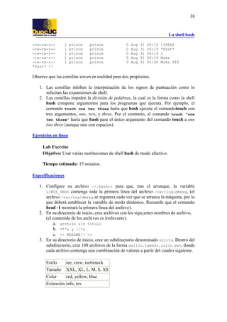 La shell bash
38
-rw-rw-r-- 1 prince prince 0 Aug 31 06:19 13986$
-rw-rw-r-- 1 prince prince 0 Aug 31 06:19 *Fast*
-rw-rw-r-- 1 prince prince 0 Aug 31 06:19 l
-rw-rw-r-- 1 prince prince 0 Aug 31 06:19 Make
-rw-rw-r-- 1 prince prince 0 Aug 31 06:40 Make $$$
*Fast* !!
Observe que las comillas sirven en realidad para dos propósitos.
1. Las comillas inhiben la interpretación de los signos de puntuación como lo
solicitan las expansiones de shell.
2. Las comillas impiden la división de palabras, la cual es la forma como la shell
bash compone argumentos para los programas que ejecuta. Por ejemplo, el
comando touch one two three haría que bash ejecute el comandotouch con
tres argumentos, one, two, y three. Por el contrario, el comando touch "one
two three" haría que bash pase el único argumento del comando touch a one
two three (aunque uno con espacios).
Ejercicios en línea
Lab Exercise
Objetivo: Usar varias sustituciones de shell bash de modo efectivo.
Tiempo estimado: 15 minutos.
Especificaciones
1. Configure su archivo ~/.bashrc para que, tras el arranque, la variable
LINUX_VERS contenga toda la primera línea del archivo /var/log/dmesg, (el
archivo /var/log/dmesg se regenera cada vez que se arranca la máquina, por lo
que deberá establecer la variable de modo dinámico. Recuerde que el comando
head -1 mostrará la primera línea del archivo).
2. En su directorio de inicio, cree archivos con los sigu¡entes nombres de archivo,
(el contenido de los archivos es irrelevante).
a. archivo sin título
b. **'s y ||'s
c. >> README!! <<
3. En su directorio de inicio, cree un subdirectorio denominado shirts. Dentro del
subdirectorio, cree 108 archivos de la forma estilo.tamaño.color.ext, donde
cada archivo contenga una combinación de valores a partir del cuadro siguiente.
Estilo tee, crew, turtleneck
Tamaño XXL, XL, L, M, S, XS
Color red, yellow, blue
Extensión info, inv
 
