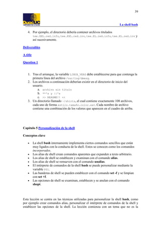 La shell bash
39
4. Por ejemplo, el directorio debería contener archivos titulados
tee.XXL.red.info, tee.XXL.red.inv, tee.XL.red.info, tee.XL.red.inv y
así sucesivamente.
Deliverables
A title
Question 1
1. Tras el arranque, la variable LINUX_VERS debe establecerse para que contenga la
primera línea del archivo /var/log/dmesg.
2. Los archivos a continuación deberían existir en el directorio de inicio del
usuario.
a. archivo sin título
b. **'s y ||'s
c. >> README!! <<
3. Un directorio llamado ~/shirts, el cual contiene exactamente 108 archivos,
cada uno de forma estilo.tamaño.color.ext. Cada nombre de archivo
contiene una combinación de los valores que aparecen en el cuadro de arriba.
Capítulo 5 Personalización de la shell
Conceptos clave
• La shell bash internamente implementa ciertos comandos sencillos que están
muy ligados con la conducta de la shell. Estos se conocen como los comandos
incorporados.
• Los alias de shell crean comandos aparentes que expanden a texto arbitrario.
• Los alias de shell se establecen y examinan con el comando alias.
• Los alias de shell se remueven con el comando unalias.
• El intérprete de comandos de la shell bash se puede personalizar mediante la
variable PS1.
• Las banderas de shell se pueden establecer con el comando set -f y se limpian
con set +f.
• Las opciones de shell se examinan, establecen y se anulan con el comando
shopt.
Esta lección se centra en las técnicas utilizadas para personalizar la shell bash, como
por ejemplo crear comandos alias, personalizar el intérprete de comandos de la shell y
establecer las opciones de la shell. La lección comienza con un tema que no es la
 